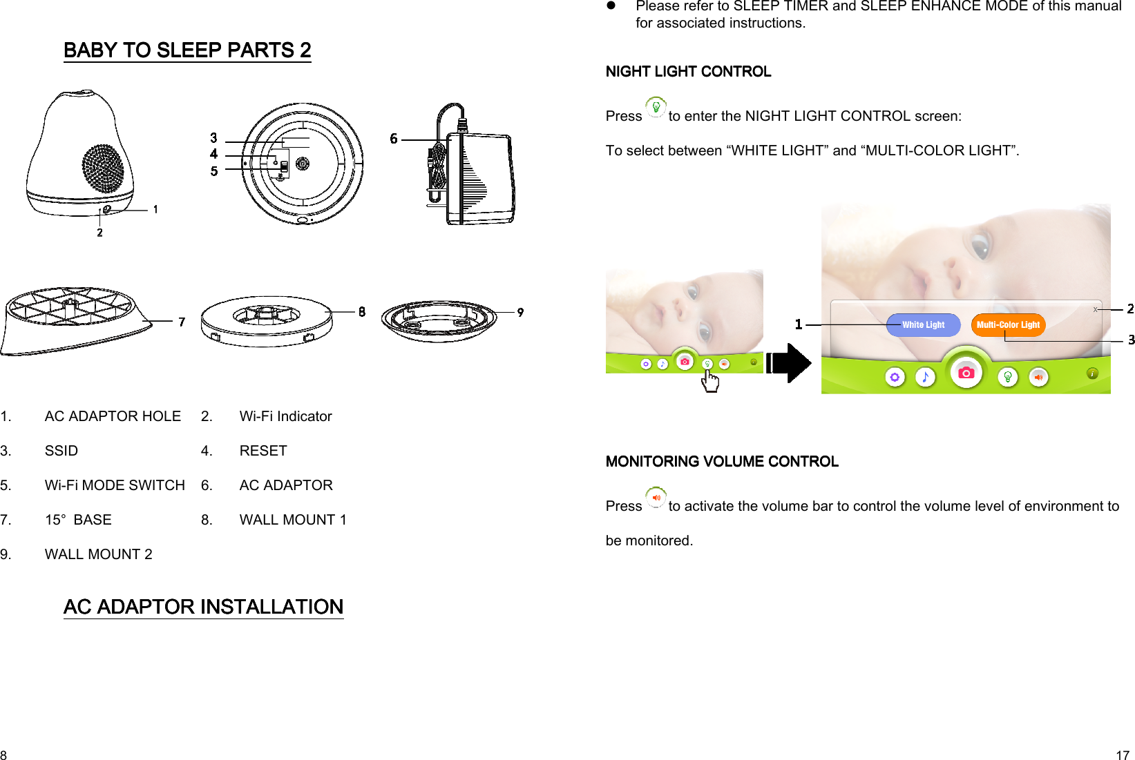   8     BABY TO SLEEP BABY TO SLEEP BABY TO SLEEP BABY TO SLEEP PARTS PARTS PARTS PARTS 2222          1.  AC ADAPTOR HOLE 2.  Wi-Fi Indicator 3.  SSID    4.  RESET 5.  Wi-Fi MODE SWITCH 6.  AC ADAPTOR 7.  15°  BASE  8.  WALL MOUNT 1 9.  WALL MOUNT 2     AC ADAPTOR INSTALLATAC ADAPTOR INSTALLATAC ADAPTOR INSTALLATAC ADAPTOR INSTALLATIONIONIONION      17  Please refer to SLEEP TIMER and SLEEP ENHANCE MODE of this manual for associated instructions.     NIGHT LIGHT CONTROLNIGHT LIGHT CONTROLNIGHT LIGHT CONTROLNIGHT LIGHT CONTROL    Press to enter the NIGHT LIGHT CONTROL screen:         To select between “WHITE LIGHT” and “MULTI-COLOR LIGHT”.              MONITORING VOLUME CONTROLMONITORING VOLUME CONTROLMONITORING VOLUME CONTROLMONITORING VOLUME CONTROL    Press to activate the volume bar to control the volume level of environment to be monitored. 