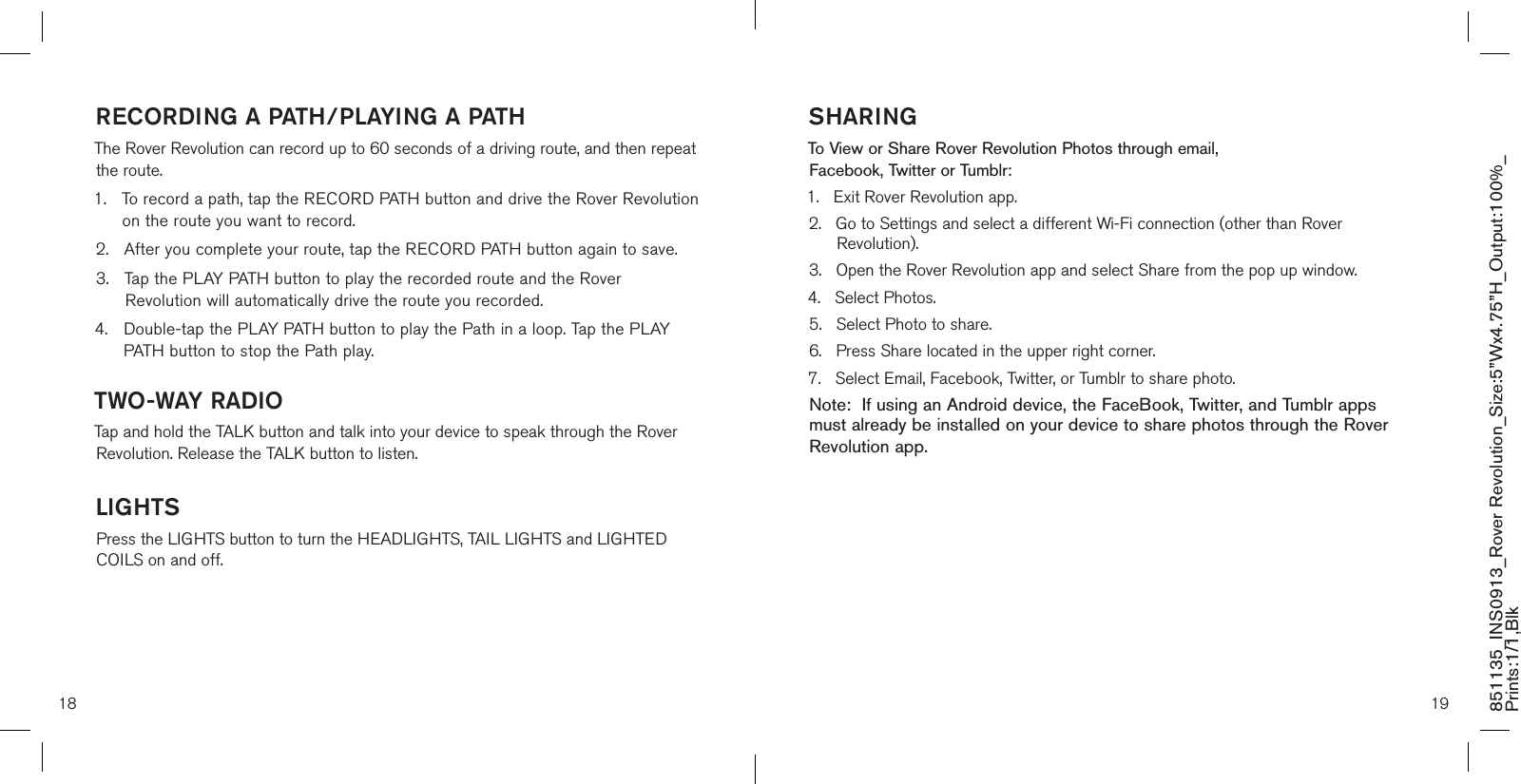 18 19851135_INS0913_Rover Revolution_Size:5”Wx4.75”H_Output:100%_Prints:1/1,Blk RECORDING A PATH/PLAYING A PATHThe Rover Revolution can record up to 60 seconds of a driving route, and then repeat the route.1.    To record a path, tap the RECORD PATH button and drive the Rover Revolution on the route you want to record.2.    After you complete your route, tap the RECORD PATH button again to save.3.    Tap the PLAY PATH button to play the recorded route and the Rover Revolution will automatically drive the route you recorded.4.  Double-tap the PLAY PATH button to play the Path in a loop. Tap the PLAY   PATH button to stop the Path play.TWO-WAY RADIOTap and hold the TALK button and talk into your device to speak through the Rover Revolution. Release the TALK button to listen.LIGHTSPress the LIGHTS button to turn the HEADLIGHTS, TAIL LIGHTS and LIGHTED COILS on and off.SHARINGTo View or Share Rover Revolution Photos through email,  Facebook, Twitter or Tumblr:1.   Exit Rover Revolution app.2.    Go to Settings and select a different Wi-Fi connection (other than Rover Revolution).3.   Open the Rover Revolution app and select Share from the pop up window.4.   Select Photos.5.   Select Photo to share.6.    Press Share located in the upper right corner.7.   Select Email, Facebook, Twitter, or Tumblr to share photo.Note:  If using an Android device, the FaceBook, Twitter, and Tumblr apps must already be installed on your device to share photos through the Rover Revolution app. 