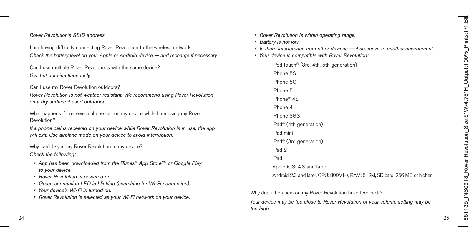 24 25851135_INS0913_Rover Revolution_Size:5”Wx4.75”H_Output:100%_Prints:1/1,Blk Rover Revolution’s SSID address.I am having difficulty connecting Rover Revolution to the wireless network.Check the battery level on your Apple or Android device — and recharge if necessary.Can I use multiple Rover Revolutions with the same device?Yes, but not simultaneously.Can I use my Rover Revolution outdoors?Rover Revolution is not weather resistant. We recommend using Rover Revolution on a dry surface if used outdoors.What happens if I receive a phone call on my device while I am using my Rover Revolution?If a phone call is received on your device while Rover Revolution is in use, the app will exit. Use airplane mode on your device to avoid interruption.Why can’t I sync my Rover Revolution to my device?Check the following:•   App has been downloaded from the iTunes® App StoreSM or Google Play  to your device.•  Rover Revolution is powered on.•  Green connection LED is blinking (searching for Wi-Fi connection).•  Your device’s Wi-Fi is turned on.•  Rover Revolution is selected as your Wi-Fi network on your device.•  Rover Revolution is within operating range.•  Battery is not low.•   Is there interference from other devices — if so, move to another environment.•  Your device is compatible with Rover Revolution:    iPod touch® (3rd, 4th, 5th generation)    iPhone 5S    iPhone 5C     iPhone 5    iPhone® 4S    iPhone 4    iPhone 3GS    iPad® (4th generation)    iPad mini    iPad® (3rd generation)    iPad 2    iPad     Apple iOS: 4.3 and later    Android 2.2 and later, CPU: 800MHz, RAM: 512M, SD card: 256 MB or higherWhy does the audio on my Rover Revolution have feedback?Your device may be too close to Rover Revolution or your volume setting may be too high.