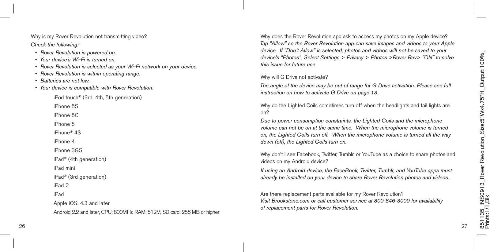 26 27851135_INS0913_Rover Revolution_Size:5”Wx4.75”H_Output:100%_Prints:1/1,Blk Why is my Rover Revolution not transmitting video?Check the following:•  Rover Revolution is powered on.•  Your device’s Wi-Fi is turned on.•  Rover Revolution is selected as your Wi-Fi network on your device.•  Rover Revolution is within operating range.•  Batteries are not low.•  Your device is compatible with Rover Revolution:    iPod touch® (3rd, 4th, 5th generation)    iPhone 5S    iPhone 5C     iPhone 5    iPhone® 4S    iPhone 4    iPhone 3GS    iPad® (4th generation)    iPad mini    iPad® (3rd generation)    iPad 2    iPad     Apple iOS: 4.3 and later    Android 2.2 and later, CPU: 800MHz, RAM: 512M, SD card: 256 MB or higherWhy does the Rover Revolution app ask to access my photos on my Apple device?Tap &quot;Allow&quot; so the Rover Revolution app can save images and videos to your Apple device.  If &quot;Don’t Allow&quot; is selected, photos and videos will not be saved to your device&apos;s &quot;Photos&quot;. Select Settings &gt; Privacy &gt; Photos &gt;Rover Rev&gt; &quot;ON&quot; to solve this issue for future use.Why will G Drive not activate?The angle of the device may be out of range for G Drive activation. Please see full instruction on how to activate G Drive on page 13.Why do the Lighted Coils sometimes turn off when the headlights and tail lights are on?Due to power consumption constraints, the Lighted Coils and the microphone volume can not be on at the same time.  When the microphone volume is turned on, the Lighted Coils turn off.  When the microphone volume is turned all the way down (off), the Lighted Coils turn on.Why don&apos;t I see Facebook, Twitter, Tumblr, or YouTube as a choice to share photos and videos on my Android device?If using an Android device, the FaceBook, Twitter, Tumblr, and YouTube apps must already be installed on your device to share Rover Revolution photos and videos.Are there replacement parts available for my Rover Revolution?Visit Brookstone.com or call customer service at 800-846-3000 for availability  of replacement parts for Rover Revolution.