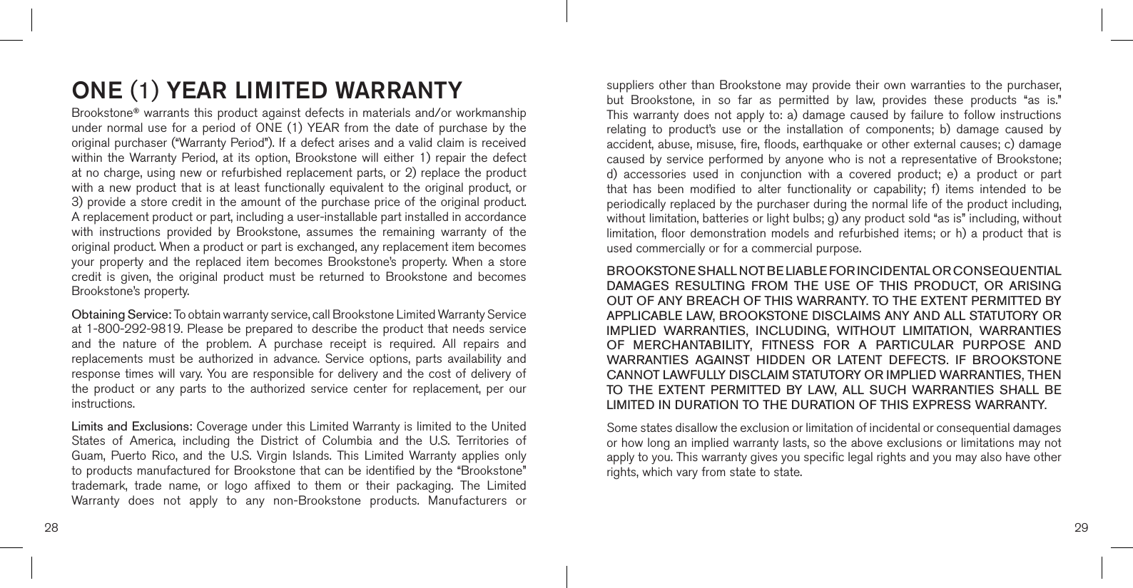 ONE (1) YEAR LIMITED WARRANTYBrookstone® warrants this product against defects in materials and/or workmanship under normal use for  a  period  of  ONE  (1)  YEAR from the date  of  purchase by the original purchaser (“Warranty Period”). If a defect arises and a valid claim is received within  the  Warranty Period,  at  its  option,  Brookstone  will  either  1)  repair  the  defect at no charge, using new or refurbished replacement parts, or 2) replace the product with a new product that is at least functionally equivalent to the original product, or  3) provide a store credit in the amount of the purchase price of the original product.  A replacement product or part, including a user-installable part installed in accordance with  instructions  provided  by  Brookstone,  assumes  the  remaining  warranty  of  the original product. When a product or part is exchanged, any replacement item becomes your  property  and  the  replaced  item  becomes  Brookstone’s property.  When  a  store credit  is  given,  the  original  product  must  be  returned  to  Brookstone  and  becomes Brookstone’s property. Obtaining Service: To obtain warranty service, call Brookstone Limited Warranty Service  at 1-800-292-9819. Please be prepared to describe the product that needs service and  the  nature  of  the  problem.  A  purchase  receipt  is  required.  All  repairs  and replacements  must  be  authorized  in  advance.  Service  options,  parts  availability  and response times will vary. You are responsible for delivery  and the cost of delivery of the  product  or  any  parts  to  the  authorized  service  center  for  replacement,  per  our instructions.Limits and Exclusions: Coverage under this Limited Warranty is limited to the United States  of  America,  including  the  District  of  Columbia  and  the  U.S.  Territories  of Guam,  Puerto  Rico,  and  the  U.S.  Virgin  Islands.  This  Limited  Warranty  applies  only to products manufactured for Brookstone that can be identified by the “Brookstone” trademark,  trade  name,  or  logo  affixed  to  them  or  their  packaging.  The  Limited Warranty  does  not  apply  to  any  non-Brookstone  products.  Manufacturers  or suppliers other than  Brookstone  may provide their own warranties to the  purchaser,  but  Brookstone,  in  so  far  as  permitted  by  law,  provides  these  products  “as  is.”  This warranty  does  not  apply  to:  a)  damage  caused  by  failure  to  follow  instructions relating  to  product’s  use  or  the  installation  of  components;  b)  damage  caused  by accident, abuse, misuse, fire, floods, earthquake or other external causes; c) damage caused by service performed by anyone  who  is  not  a  representative  of  Brookstone; d)  accessories  used  in  conjunction  with  a  covered  product;  e)  a  product  or  part that  has  been  modified  to  alter  functionality  or  capability;  f)  items  intended  to  be periodically replaced by the purchaser during the normal life of the product including, without limitation, batteries or light bulbs; g) any product sold “as is” including, without limitation, floor demonstration  models  and refurbished items;  or  h) a product  that  is used commercially or for a commercial purpose. BROOKSTONE SHALL NOT BE LIABLE FOR INCIDENTAL OR CONSEQUENTIAL DAMAGES  RESULTING  FROM  THE  USE  OF  THIS  PRODUCT,  OR  ARISING OUT OF ANY BREACH OF THIS WARRANTY. TO THE EXTENT PERMITTED BY APPLICABLE LAW, BROOKSTONE DISCLAIMS ANY AND ALL STATUTORY OR IMPLIED  WARRANTIES,  INCLUDING,  WITHOUT  LIMITATION,  WARRANTIES OF  MERCHANTABILITY,  FITNESS  FOR  A  PARTICULAR  PURPOSE  AND WARRANTIES  AGAINST  HIDDEN  OR  LATENT  DEFECTS.  IF  BROOKSTONE CANNOT LAWFULLY DISCLAIM STATUTORY OR IMPLIED WARRANTIES, THEN TO  THE  EXTENT  PERMITTED  BY  LAW,  ALL  SUCH  WARRANTIES  SHALL  BE LIMITED IN DURATION TO THE DURATION OF THIS EXPRESS WARRANTY.Some states disallow the exclusion or limitation of incidental or consequential damages or how long an implied warranty lasts, so the above exclusions or limitations may not apply to you. This warranty gives you specific legal rights and you may also have other rights, which vary from state to state.28 29