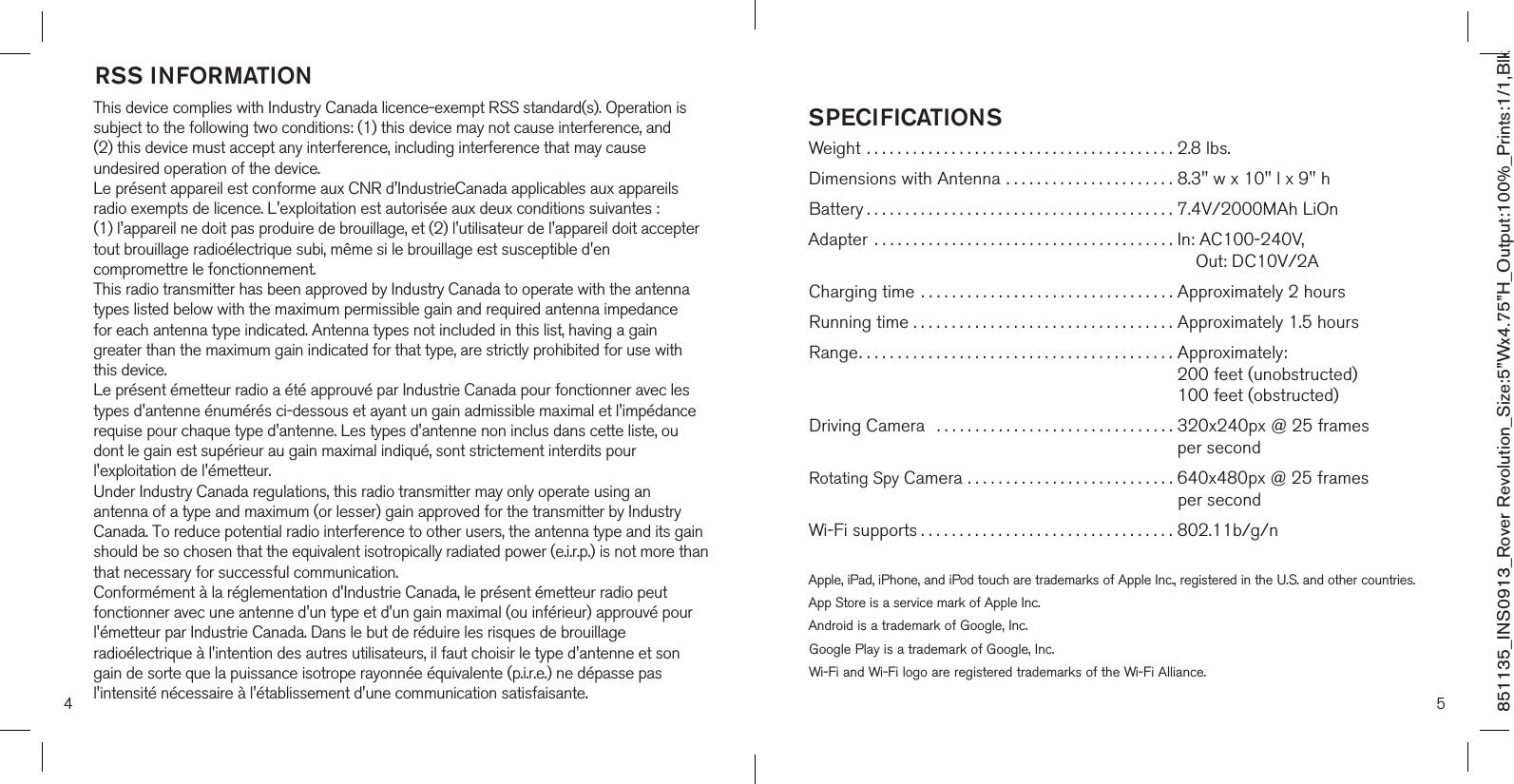 851135_INS0913_Rover Revolution_Size:5”Wx4.75”H_Output:100%_Prints:1/1,Blk RSS INFORMATIONThis device complies with Industry Canada licence-exempt RSS standard(s). Operation is subject to the following two conditions: (1) this device may not cause interference, and (2) this device must accept any interference, including interference that may cause undesired operation of the device.Le présent appareil est conforme aux CNR d&apos;IndustrieCanada applicables aux appareils radio exempts de licence. L&apos;exploitation est autorisée aux deux conditions suivantes : (1) l&apos;appareil ne doit pas produire de brouillage, et (2) l&apos;utilisateur de l&apos;appareil doit acceptertout brouillage radioélectrique subi, même si le brouillage est susceptible d&apos;en compromettre le fonctionnement.This radio transmitter has been approved by Industry Canada to operate with the antennatypes listed below with the maximum permissible gain and required antenna impedance for each antenna type indicated. Antenna types not included in this list, having a gain greater than the maximum gain indicated for that type, are strictly prohibited for use with this device.Le présent émetteur radio a été approuvé par Industrie Canada pour fonctionner avec les types d&apos;antenne énumérés ci-dessous et ayant un gain admissible maximal et l&apos;impédancerequise pour chaque type d&apos;antenne. Les types d&apos;antenne non inclus dans cette liste, ou dont le gain est supérieur au gain maximal indiqué, sont strictement interdits pour l&apos;exploitation de l&apos;émetteur.Under Industry Canada regulations, this radio transmitter may only operate using an antenna of a type and maximum (or lesser) gain approved for the transmitter by Industry Canada. To reduce potential radio interference to other users, the antenna type and its gain should be so chosen that the equivalent isotropically radiated power (e.i.r.p.) is not more thanthat necessary for successful communication.Conformément à la réglementation d&apos;Industrie Canada, le présent émetteur radio peut fonctionner avec une antenne d&apos;un type et d&apos;un gain maximal (ou inférieur) approuvé pourl&apos;émetteur par Industrie Canada. Dans le but de réduire les risques de brouillage radioélectrique à l&apos;intention des autres utilisateurs, il faut choisir le type d&apos;antenne et son gain de sorte que la puissance isotrope rayonnée équivalente (p.i.r.e.) ne dépasse pas l&apos;intensité nécessaire à l&apos;établissement d&apos;une communication satisfaisante. 5SPECIFICATIONSWeight ........................................ 2.8 lbs.Dimensions with Antenna . . . . . . . . . . . . . . . . . . . . . . 8.3&quot; w x 10&quot; l x 9&quot; hBattery........................................ 7.4V/2000MAh LiOnAdapter ....................................... In: AC100-240V,                                                                                 Out: DC10V/2ACharging time  . . . . . . . . . . . . . . . . . . . . . . . . . . . . . . . . . Approximately 2 hoursRunning time . . . . . . . . . . . . . . . . . . . . . . . . . . . . . . . . . . Approximately 1.5 hoursRange.........................................  Approximately:  200 feet (unobstructed)  100 feet (obstructed)Driving Camera   . . . . . . . . . . . . . . . . . . . . . . . . . . . . . . .  320x240px @ 25 frames   per secondRotating Spy Camera . . . . . . . . . . . . . . . . . . . . . . . . . . .  640x480px @ 25 frames  per secondWi-Fi supports................................. 802.11b/g/nApple, iPad, iPhone, and iPod touch are trademarks of Apple Inc., registered in the U.S. and other countries. App Store is a service mark of Apple Inc.Android is a trademark of Google, Inc.Google Play is a trademark of Google, Inc.Wi-Fi and Wi-Fi logo are registered trademarks of the Wi-Fi Alliance.4