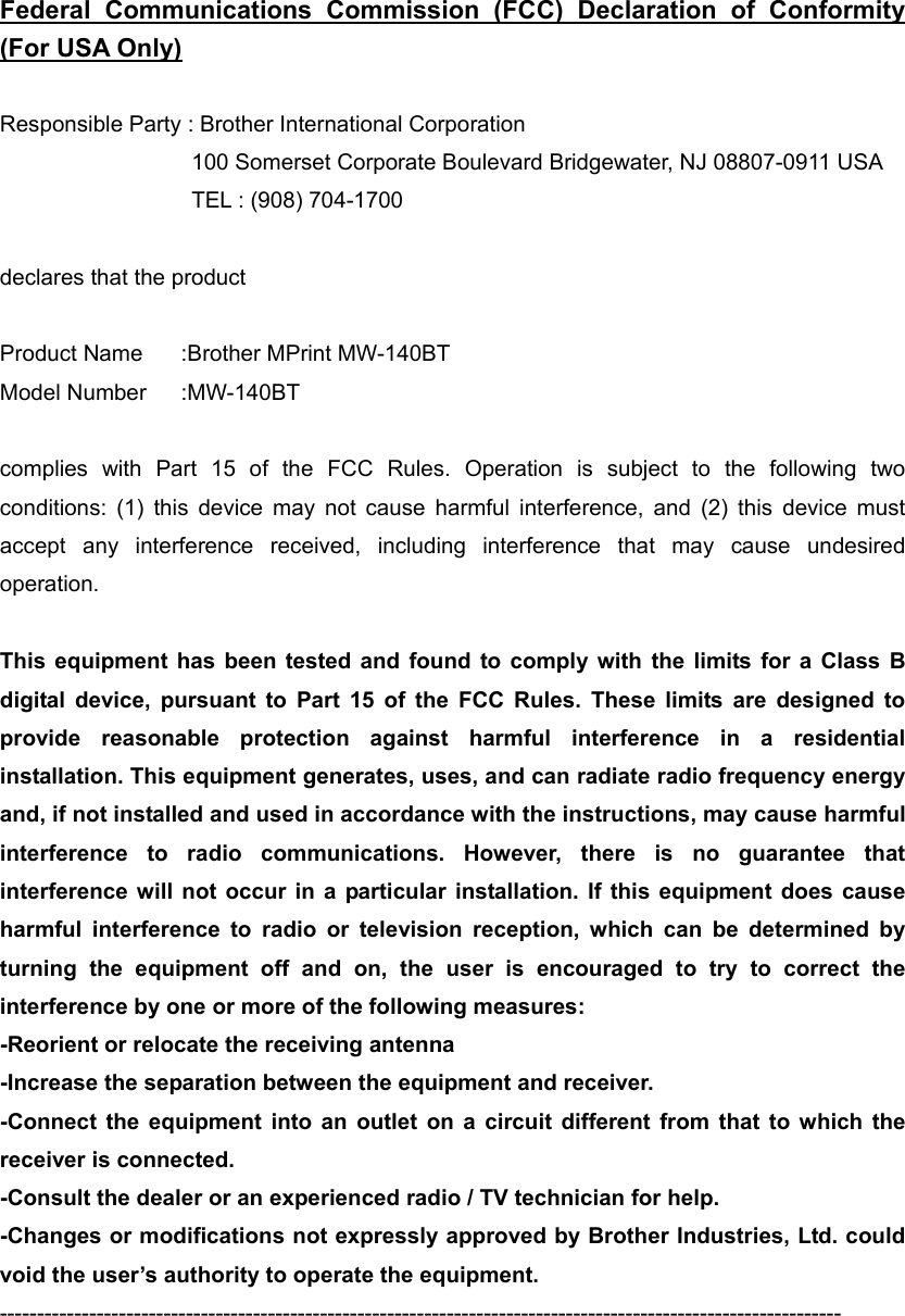 Federal Communications Commission (FCC) Declaration of Conformity (For USA Only)  Responsible Party : Brother International Corporation   100 Somerset Corporate Boulevard Bridgewater, NJ 08807-0911 USA   TEL : (908) 704-1700  declares that the product  Product Name   :Brother MPrint MW-140BT Model Number    :MW-140BT  complies with Part 15 of the FCC Rules. Operation is subject to the following two conditions: (1) this device may not cause harmful interference, and (2) this device must accept any interference received, including interference that may cause undesired operation.  This equipment has been tested and found to comply with the limits for a Class B digital device, pursuant to Part 15 of the FCC Rules. These limits are designed to provide reasonable protection against harmful interference in a residential installation. This equipment generates, uses, and can radiate radio frequency energy and, if not installed and used in accordance with the instructions, may cause harmful interference to radio communications. However, there is no guarantee that interference will not occur in a particular installation. If this equipment does cause harmful interference to radio or television reception, which can be determined by turning the equipment off and on, the user is encouraged to try to correct the interference by one or more of the following measures: -Reorient or relocate the receiving antenna -Increase the separation between the equipment and receiver. -Connect the equipment into an outlet on a circuit different from that to which the receiver is connected. -Consult the dealer or an experienced radio / TV technician for help. -Changes or modifications not expressly approved by Brother Industries, Ltd. could void the user’s authority to operate the equipment.    -----------------------------------------------------------------------------------------------------------------  