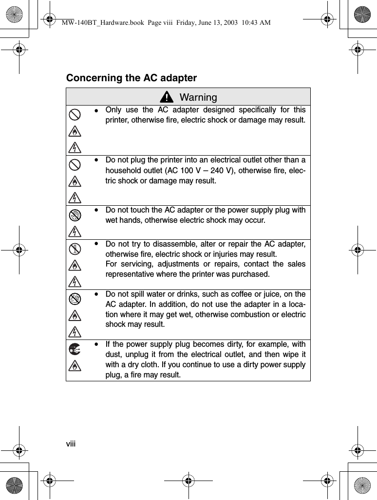 viiiConcerning the AC adapter WarningyOnly use the AC adapter designed specifically for thisprinter, otherwise fire, electric shock or damage may result.yDo not plug the printer into an electrical outlet other than ahousehold outlet (AC 100 V – 240 V), otherwise fire, elec-tric shock or damage may result.yDo not touch the AC adapter or the power supply plug withwet hands, otherwise electric shock may occur.yDo not try to disassemble, alter or repair the AC adapter,otherwise fire, electric shock or injuries may result.For servicing, adjustments or repairs, contact the salesrepresentative where the printer was purchased.yDo not spill water or drinks, such as coffee or juice, on theAC adapter. In addition, do not use the adapter in a loca-tion where it may get wet, otherwise combustion or electricshock may result.yIf the power supply plug becomes dirty, for example, withdust, unplug it from the electrical outlet, and then wipe itwith a dry cloth. If you continue to use a dirty power supplyplug, a fire may result.MW-140BT_Hardware.book  Page viii  Friday, June 13, 2003  10:43 AM