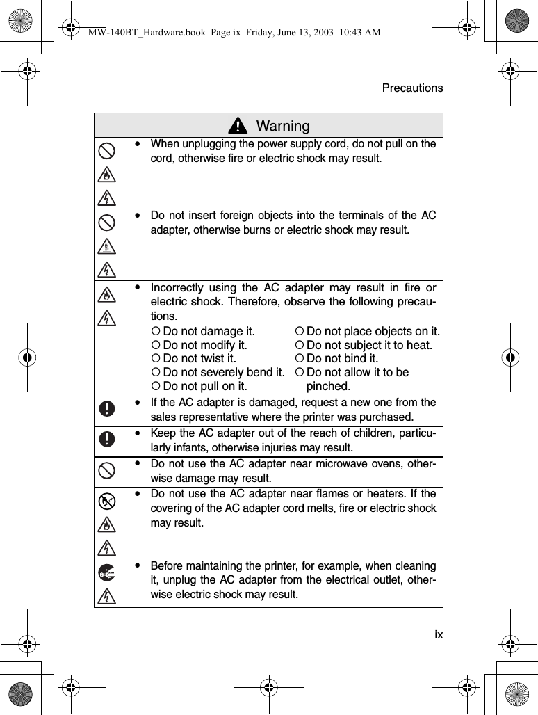 Precautions  ix WarningyWhen unplugging the power supply cord, do not pull on thecord, otherwise fire or electric shock may result.yDo not insert foreign objects into the terminals of the ACadapter, otherwise burns or electric shock may result.yIncorrectly using the AC adapter may result in fire orelectric shock. Therefore, observe the following precau-tions.{Do not damage it.{Do not place objects on it.{Do not modify it.{Do not subject it to heat.{Do not twist it.{Do not bind it.{Do not severely bend it.{Do not allow it to be {Do not pull on it. pinched.yIf the AC adapter is damaged, request a new one from thesales representative where the printer was purchased.yKeep the AC adapter out of the reach of children, particu-larly infants, otherwise injuries may result.yDo not use the AC adapter near microwave ovens, other-wise damage may result.yDo not use the AC adapter near flames or heaters. If thecovering of the AC adapter cord melts, fire or electric shockmay result.yBefore maintaining the printer, for example, when cleaningit, unplug the AC adapter from the electrical outlet, other-wise electric shock may result.MW-140BT_Hardware.book  Page ix  Friday, June 13, 2003  10:43 AM