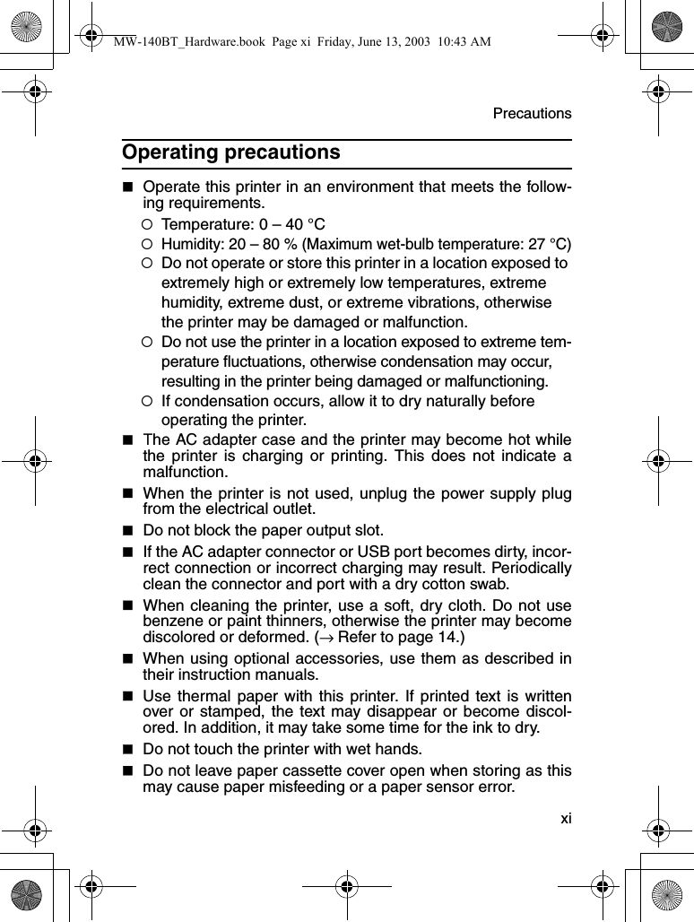 Precautions  xiOperating precautions  Operate this printer in an environment that meets the follow-ing requirements.{Temperature: 0 – 40 °C{Humidity: 20 – 80 % (Maximum wet-bulb temperature: 27 °C){Do not operate or store this printer in a location exposed to extremely high or extremely low temperatures, extreme humidity, extreme dust, or extreme vibrations, otherwise the printer may be damaged or malfunction.{Do not use the printer in a location exposed to extreme tem-perature fluctuations, otherwise condensation may occur, resulting in the printer being damaged or malfunctioning.{If condensation occurs, allow it to dry naturally before operating the printer.The AC adapter case and the printer may become hot whilethe printer is charging or printing. This does not indicate amalfunction.When the printer is not used, unplug the power supply plugfrom the electrical outlet.Do not block the paper output slot.If the AC adapter connector or USB port becomes dirty, incor-rect connection or incorrect charging may result. Periodicallyclean the connector and port with a dry cotton swab.When cleaning the printer, use a soft, dry cloth. Do not usebenzene or paint thinners, otherwise the printer may becomediscolored or deformed. (→ Refer to page 14.)When using optional accessories, use them as described intheir instruction manuals.Use thermal paper with this printer. If printed text is writtenover or stamped, the text may disappear or become discol-ored. In addition, it may take some time for the ink to dry.Do not touch the printer with wet hands.Do not leave paper cassette cover open when storing as thismay cause paper misfeeding or a paper sensor error.MW-140BT_Hardware.book  Page xi  Friday, June 13, 2003  10:43 AM