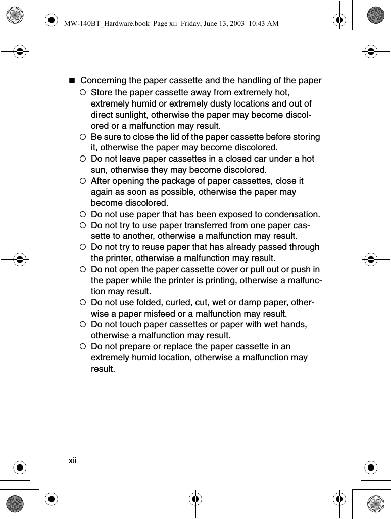 xiiConcerning the paper cassette and the handling of the paper{Store the paper cassette away from extremely hot, extremely humid or extremely dusty locations and out of direct sunlight, otherwise the paper may become discol-ored or a malfunction may result.{Be sure to close the lid of the paper cassette before storing it, otherwise the paper may become discolored.{Do not leave paper cassettes in a closed car under a hot sun, otherwise they may become discolored.{After opening the package of paper cassettes, close it again as soon as possible, otherwise the paper may become discolored.{Do not use paper that has been exposed to condensation.{Do not try to use paper transferred from one paper cas-sette to another, otherwise a malfunction may result.{Do not try to reuse paper that has already passed through the printer, otherwise a malfunction may result.{Do not open the paper cassette cover or pull out or push in the paper while the printer is printing, otherwise a malfunc-tion may result.{Do not use folded, curled, cut, wet or damp paper, other-wise a paper misfeed or a malfunction may result.{Do not touch paper cassettes or paper with wet hands, otherwise a malfunction may result.{Do not prepare or replace the paper cassette in an extremely humid location, otherwise a malfunction may result.MW-140BT_Hardware.book  Page xii  Friday, June 13, 2003  10:43 AM