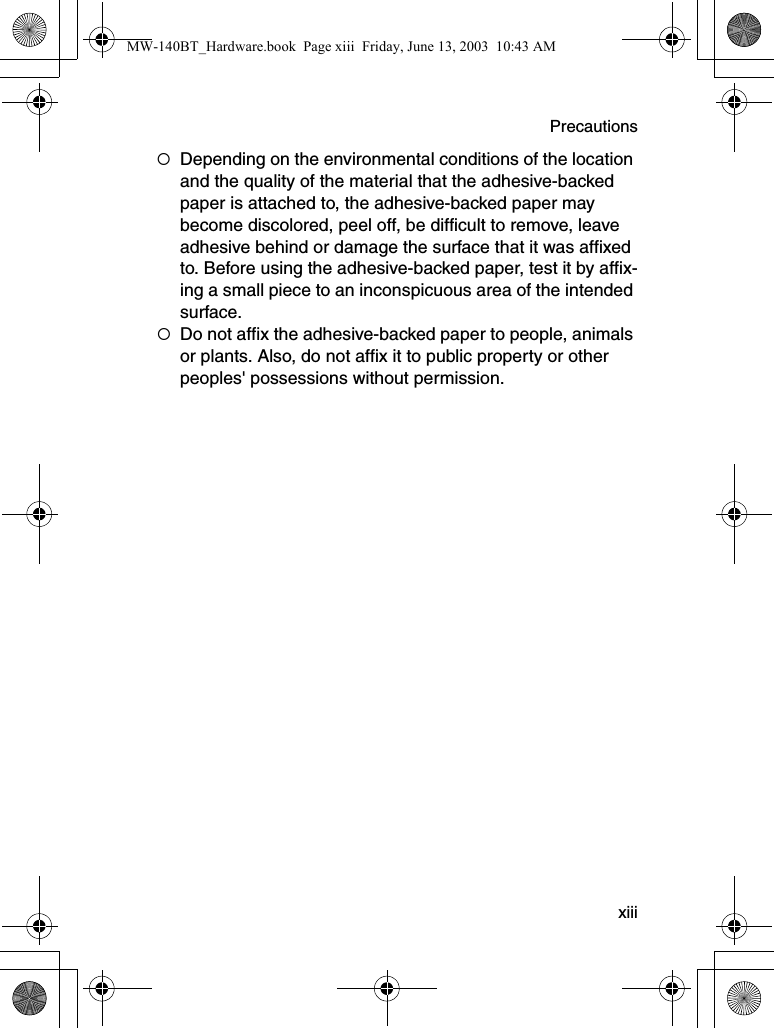 Precautions  xiii{Depending on the environmental conditions of the location and the quality of the material that the adhesive-backed paper is attached to, the adhesive-backed paper may become discolored, peel off, be difficult to remove, leave adhesive behind or damage the surface that it was affixed to. Before using the adhesive-backed paper, test it by affix-ing a small piece to an inconspicuous area of the intended surface.{Do not affix the adhesive-backed paper to people, animals or plants. Also, do not affix it to public property or other peoples&apos; possessions without permission.MW-140BT_Hardware.book  Page xiii  Friday, June 13, 2003  10:43 AM