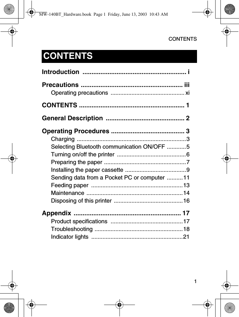 CONTENTS  1Introduction .......................................................... iPrecautions ......................................................... iiiOperating precautions  .............................................. xiCONTENTS ........................................................... 1General Description  ............................................ 2Operating Procedures ......................................... 3Charging ....................................................................3Selecting Bluetooth communication ON/OFF ............5Turning on/off the printer  ...........................................6Preparing the paper ...................................................7Installing the paper cassette ......................................9Sending data from a Pocket PC or computer ..........11Feeding paper  .........................................................13Maintenance ............................................................14Disposing of this printer ...........................................16Appendix ............................................................ 17Product specifications  .............................................17Troubleshooting .......................................................18Indicator lights  .........................................................21CONTENTSMW-140BT_Hardware.book  Page 1  Friday, June 13, 2003  10:43 AM