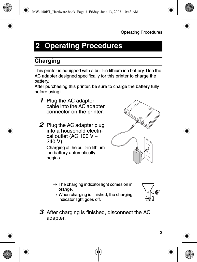 Operating Procedures  3ChargingThis printer is equipped with a built-in lithium ion battery. Use the AC adapter designed specifically for this printer to charge the battery.After purchasing this printer, be sure to charge the battery fully before using it.1Plug the AC adapter cable into the AC adapter connector on the printer.2Plug the AC adapter plug into a household electri-cal outlet (AC 100 V – 240 V).Charging of the built-in lithium ion battery automatically begins.→The charging indicator light comes on in orange.→When charging is finished, the charging indicator light goes off.3After charging is finished, disconnect the AC adapter.2 Operating ProceduresMW-140BT_Hardware.book  Page 3  Friday, June 13, 2003  10:43 AM