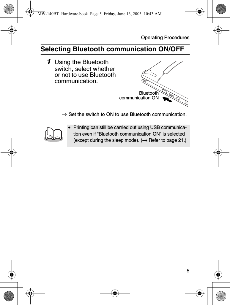 Operating Procedures  5Selecting Bluetooth communication ON/OFF1Using the Bluetooth switch, select whether or not to use Bluetooth communication.→Set the switch to ON to use Bluetooth communication.•Printing can still be carried out using USB communica-tion even if “Bluetooth communication ON” is selected (except during the sleep mode). (→ Refer to page 21.)Bluetoothcommunication ONMW-140BT_Hardware.book  Page 5  Friday, June 13, 2003  10:43 AM