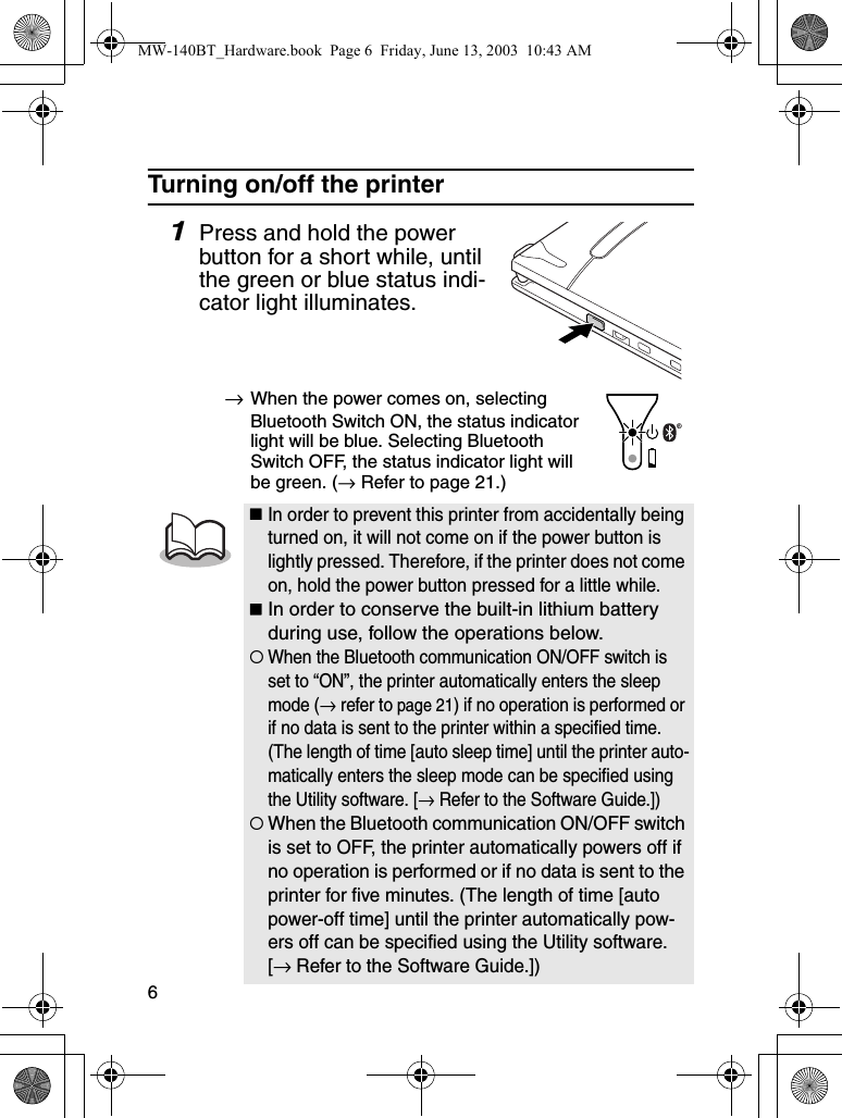 6Turning on/off the printer1Press and hold the power button for a short while, until the green or blue status indi-cator light illuminates.→When the power comes on, selecting Bluetooth Switch ON, the status indicator light will be blue. Selecting Bluetooth Switch OFF, the status indicator light will be green. (→ Refer to page 21.)In order to prevent this printer from accidentally being turned on, it will not come on if the power button is lightly pressed. Therefore, if the printer does not come on, hold the power button pressed for a little while.In order to conserve the built-in lithium battery during use, follow the operations below.{When the Bluetooth communication ON/OFF switch is set to “ON”, the printer automatically enters the sleep mode (→ refer to page 21) if no operation is performed or if no data is sent to the printer within a specified time. (The length of time [auto sleep time] until the printer auto-matically enters the sleep mode can be specified using the Utility software. [→ Refer to the Software Guide.]){When the Bluetooth communication ON/OFF switch is set to OFF, the printer automatically powers off if no operation is performed or if no data is sent to the printer for five minutes. (The length of time [auto power-off time] until the printer automatically pow-ers off can be specified using the Utility software. [→ Refer to the Software Guide.])MW-140BT_Hardware.book  Page 6  Friday, June 13, 2003  10:43 AM