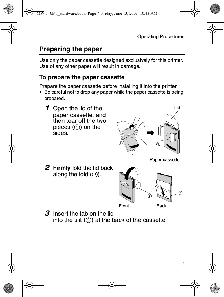 Operating Procedures  7Preparing the paperUse only the paper cassette designed exclusively for this printer. Use of any other paper will result in damage.To prepare the paper cassettePrepare the paper cassette before installing it into the printer.•Be careful not to drop any paper while the paper cassette is being prepared.1Open the lid of the paper cassette, and then tear off the two pieces (1) on the sides.2Firmly fold the lid back along the fold (2).3Insert the tab on the lid into the slit (3) at the back of the cassette.LidPaper cassetteFront BackMW-140BT_Hardware.book  Page 7  Friday, June 13, 2003  10:43 AM