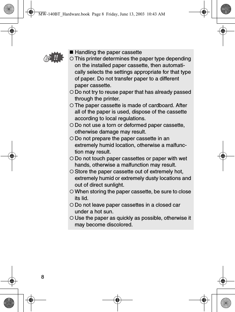 8 Handling the paper cassette{This printer determines the paper type depending on the installed paper cassette, then automati-cally selects the settings appropriate for that type of paper. Do not transfer paper to a different paper cassette.{Do not try to reuse paper that has already passed through the printer.{The paper cassette is made of cardboard. After all of the paper is used, dispose of the cassette according to local regulations.{Do not use a torn or deformed paper cassette, otherwise damage may result.{Do not prepare the paper cassette in an extremely humid location, otherwise a malfunc-tion may result.{Do not touch paper cassettes or paper with wet hands, otherwise a malfunction may result.{Store the paper cassette out of extremely hot, extremely humid or extremely dusty locations and out of direct sunlight.{When storing the paper cassette, be sure to close its lid.{Do not leave paper cassettes in a closed car under a hot sun.{Use the paper as quickly as possible, otherwise it may become discolored.MW-140BT_Hardware.book  Page 8  Friday, June 13, 2003  10:43 AM