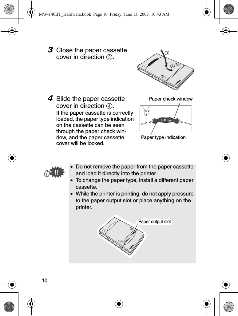 103Close the paper cassette cover in direction 3.4Slide the paper cassette cover in direction 4.If the paper cassette is correctly loaded, the paper type indication on the cassette can be seen through the paper check win-dow, and the paper cassette cover will be locked.•Do not remove the paper from the paper cassette and load it directly into the printer.•To change the paper type, install a different paper cassette.•While the printer is printing, do not apply pressure to the paper output slot or place anything on the printer.Paper check windowPaper type indicationPaper output slotMW-140BT_Hardware.book  Page 10  Friday, June 13, 2003  10:43 AM