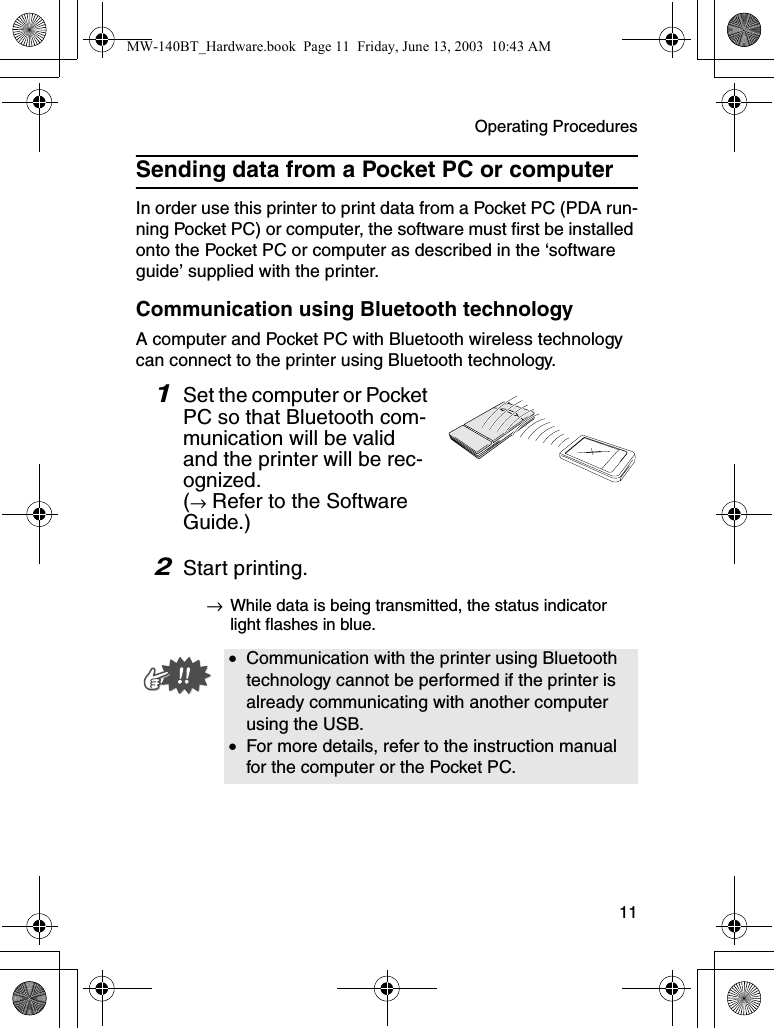 Operating Procedures  11Sending data from a Pocket PC or computerIn order use this printer to print data from a Pocket PC (PDA run-ning Pocket PC) or computer, the software must first be installed onto the Pocket PC or computer as described in the ‘software guide’ supplied with the printer.Communication using Bluetooth technologyA computer and Pocket PC with Bluetooth wireless technology can connect to the printer using Bluetooth technology.1Set the computer or Pocket PC so that Bluetooth com-munication will be valid and the printer will be rec-ognized. (→ Refer to the Software Guide.)2Start printing.→While data is being transmitted, the status indicator light flashes in blue.•Communication with the printer using Bluetooth technology cannot be performed if the printer is already communicating with another computer using the USB.•For more details, refer to the instruction manual for the computer or the Pocket PC.MW-140BT_Hardware.book  Page 11  Friday, June 13, 2003  10:43 AM