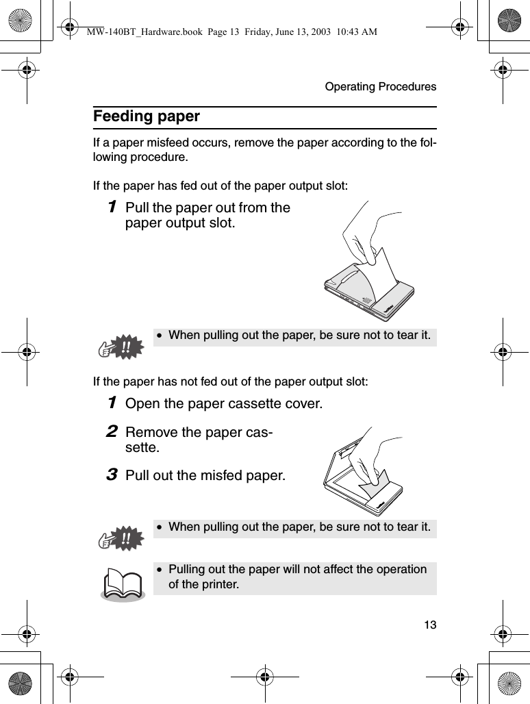 Operating Procedures  13Feeding paperIf a paper misfeed occurs, remove the paper according to the fol-lowing procedure.If the paper has fed out of the paper output slot:1Pull the paper out from the paper output slot.If the paper has not fed out of the paper output slot:1Open the paper cassette cover.2Remove the paper cas-sette.3Pull out the misfed paper.•When pulling out the paper, be sure not to tear it.•When pulling out the paper, be sure not to tear it.•Pulling out the paper will not affect the operation of the printer.MW-140BT_Hardware.book  Page 13  Friday, June 13, 2003  10:43 AM