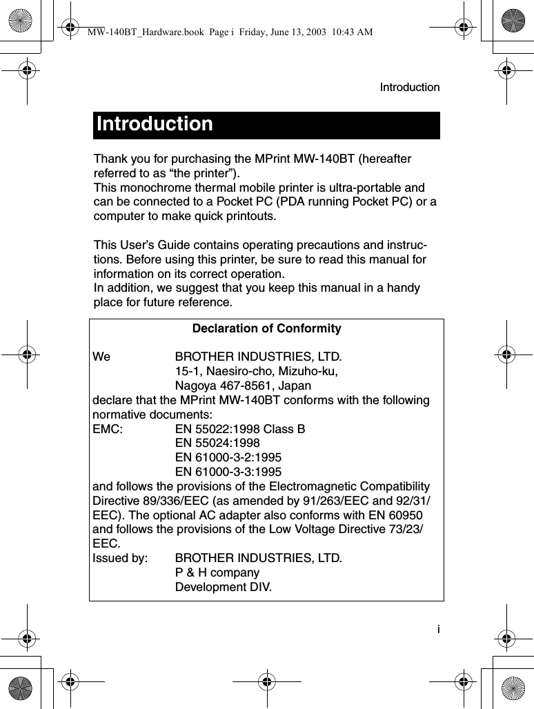 Introduction  iThank you for purchasing the MPrint MW-140BT (hereafter referred to as “the printer”).This monochrome thermal mobile printer is ultra-portable and can be connected to a Pocket PC (PDA running Pocket PC) or a computer to make quick printouts.This User’s Guide contains operating precautions and instruc-tions. Before using this printer, be sure to read this manual for information on its correct operation.In addition, we suggest that you keep this manual in a handy place for future reference.IntroductionDeclaration of ConformityWe BROTHER INDUSTRIES, LTD.15-1, Naesiro-cho, Mizuho-ku,Nagoya 467-8561, Japandeclare that the MPrint MW-140BT conforms with the following normative documents:EMC: EN 55022:1998 Class BEN 55024:1998EN 61000-3-2:1995EN 61000-3-3:1995and follows the provisions of the Electromagnetic Compatibility Directive 89/336/EEC (as amended by 91/263/EEC and 92/31/EEC). The optional AC adapter also conforms with EN 60950 and follows the provisions of the Low Voltage Directive 73/23/EEC.Issued by: BROTHER INDUSTRIES, LTD.P &amp; H companyDevelopment DIV.MW-140BT_Hardware.book  Page i  Friday, June 13, 2003  10:43 AM