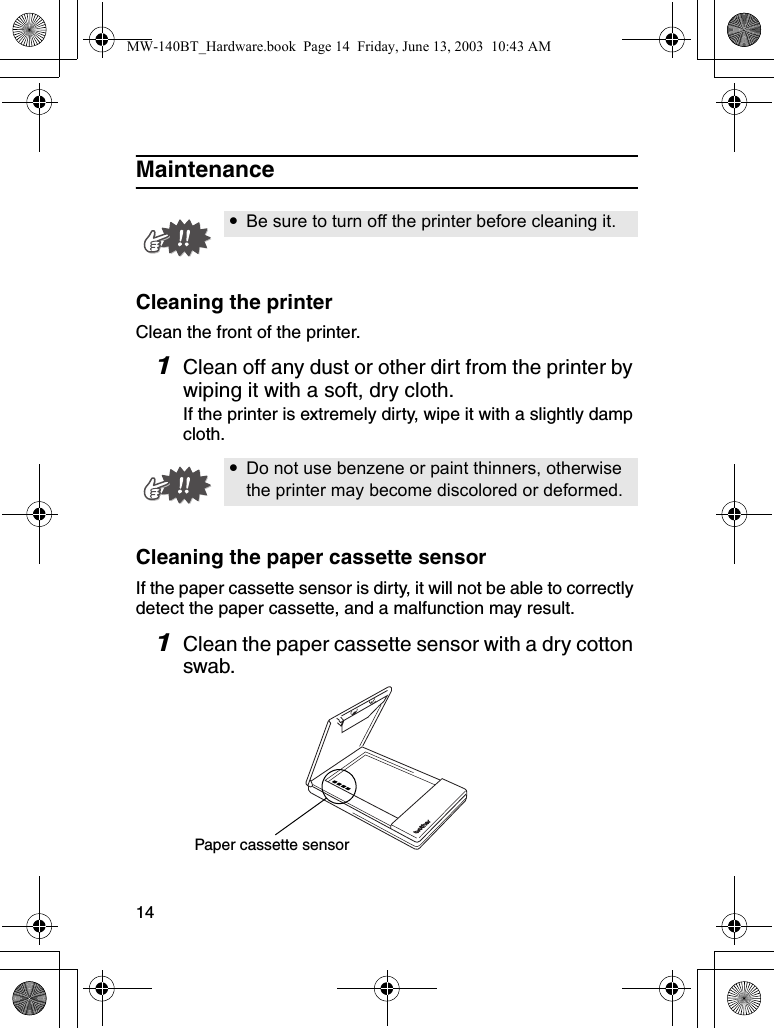 14MaintenanceCleaning the printerClean the front of the printer.1Clean off any dust or other dirt from the printer by wiping it with a soft, dry cloth.If the printer is extremely dirty, wipe it with a slightly damp cloth.Cleaning the paper cassette sensorIf the paper cassette sensor is dirty, it will not be able to correctly detect the paper cassette, and a malfunction may result.1Clean the paper cassette sensor with a dry cotton swab.yBe sure to turn off the printer before cleaning it.yDo not use benzene or paint thinners, otherwise the printer may become discolored or deformed.Paper cassette sensorMW-140BT_Hardware.book  Page 14  Friday, June 13, 2003  10:43 AM