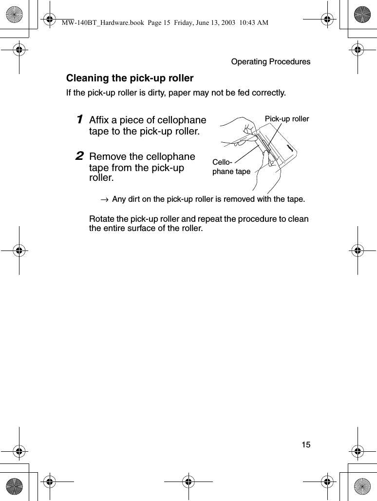 Operating Procedures  15Cleaning the pick-up rollerIf the pick-up roller is dirty, paper may not be fed correctly.1Affix a piece of cellophane tape to the pick-up roller.2Remove the cellophane tape from the pick-up roller.→Any dirt on the pick-up roller is removed with the tape.Rotate the pick-up roller and repeat the procedure to clean the entire surface of the roller.Pick-up rollerCello-phane tapeMW-140BT_Hardware.book  Page 15  Friday, June 13, 2003  10:43 AM