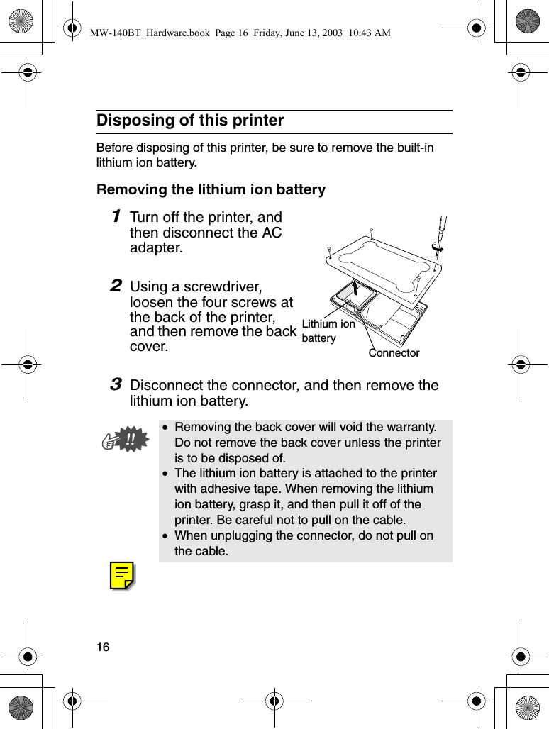 16Disposing of this printerBefore disposing of this printer, be sure to remove the built-in lithium ion battery.Removing the lithium ion battery1Turn off the printer, and then disconnect the AC adapter.2Using a screwdriver, loosen the four screws at the back of the printer, and then remove the back cover.3Disconnect the connector, and then remove the lithium ion battery.•Removing the back cover will void the warranty. Do not remove the back cover unless the printer is to be disposed of.•The lithium ion battery is attached to the printer with adhesive tape. When removing the lithium ion battery, grasp it, and then pull it off of the printer. Be careful not to pull on the cable.•When unplugging the connector, do not pull on the cable.Lithium ion batteryConnectorMW-140BT_Hardware.book  Page 16  Friday, June 13, 2003  10:43 AM