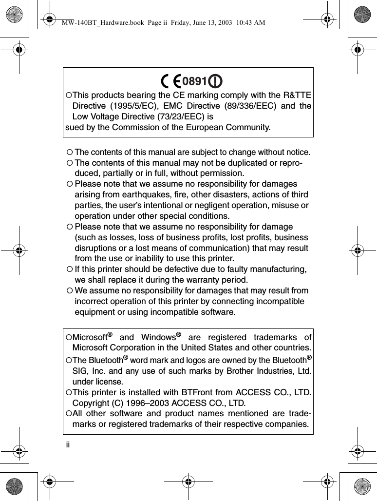 ii{The contents of this manual are subject to change without notice.{The contents of this manual may not be duplicated or repro-duced, partially or in full, without permission.{Please note that we assume no responsibility for damages arising from earthquakes, fire, other disasters, actions of third parties, the user’s intentional or negligent operation, misuse or operation under other special conditions. {Please note that we assume no responsibility for damage (such as losses, loss of business profits, lost profits, business disruptions or a lost means of communication) that may result from the use or inability to use this printer.{If this printer should be defective due to faulty manufacturing, we shall replace it during the warranty period.{We assume no responsibility for damages that may result from incorrect operation of this printer by connecting incompatible equipment or using incompatible software.{This products bearing the CE marking comply with the R&amp;TTEDirective (1995/5/EC), EMC Directive (89/336/EEC) and theLow Voltage Directive (73/23/EEC) issued by the Commission of the European Community.{Microsoft® and Windows® are registered trademarks ofMicrosoft Corporation in the United States and other countries.{The Bluetooth® word mark and logos are owned by the Bluetooth®SIG, Inc. and any use of such marks by Brother Industries, Ltd.under license.{This printer is installed with BTFront from ACCESS CO., LTD.Copyright (C) 1996–2003 ACCESS CO., LTD.{All other software and product names mentioned are trade-marks or registered trademarks of their respective companies.MW-140BT_Hardware.book  Page ii  Friday, June 13, 2003  10:43 AM