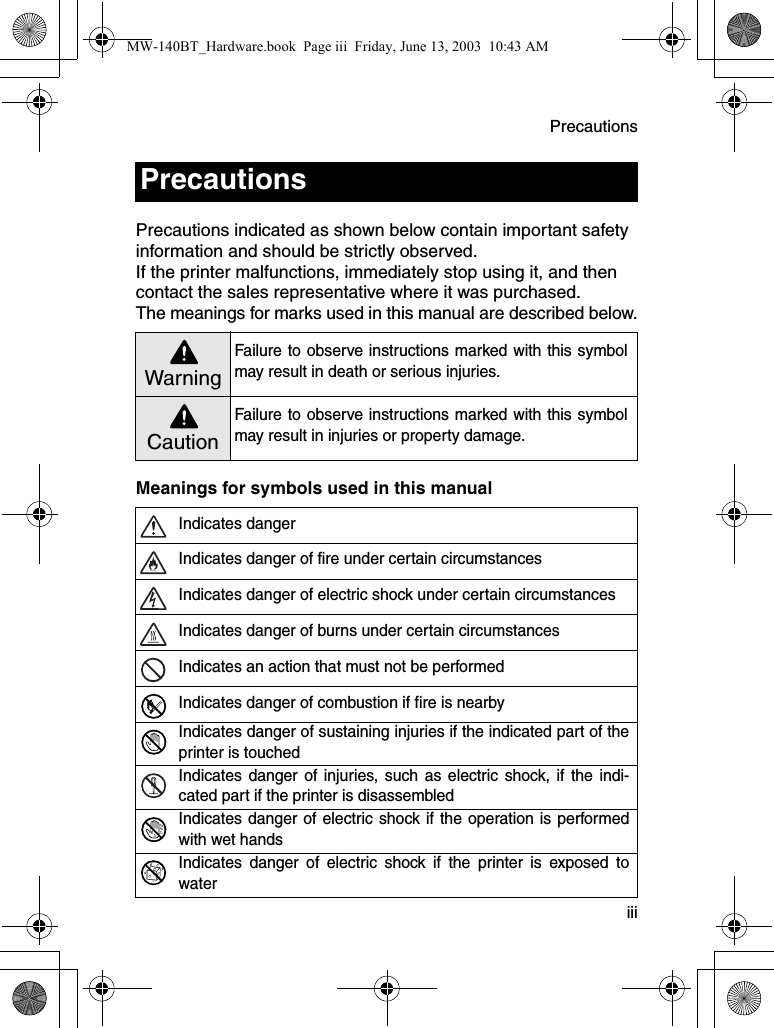 Precautions  iiiPrecautions indicated as shown below contain important safety information and should be strictly observed.If the printer malfunctions, immediately stop using it, and then contact the sales representative where it was purchased.The meanings for marks used in this manual are described below.Meanings for symbols used in this manualPrecautions WarningFailure to observe instructions marked with this symbolmay result in death or serious injuries.CautionFailure to observe instructions marked with this symbolmay result in injuries or property damage.Indicates dangerIndicates danger of fire under certain circumstancesIndicates danger of electric shock under certain circumstancesIndicates danger of burns under certain circumstancesIndicates an action that must not be performedIndicates danger of combustion if fire is nearbyIndicates danger of sustaining injuries if the indicated part of theprinter is touchedIndicates danger of injuries, such as electric shock, if the indi-cated part if the printer is disassembledIndicates danger of electric shock if the operation is performedwith wet handsIndicates danger of electric shock if the printer is exposed towaterMW-140BT_Hardware.book  Page iii  Friday, June 13, 2003  10:43 AM