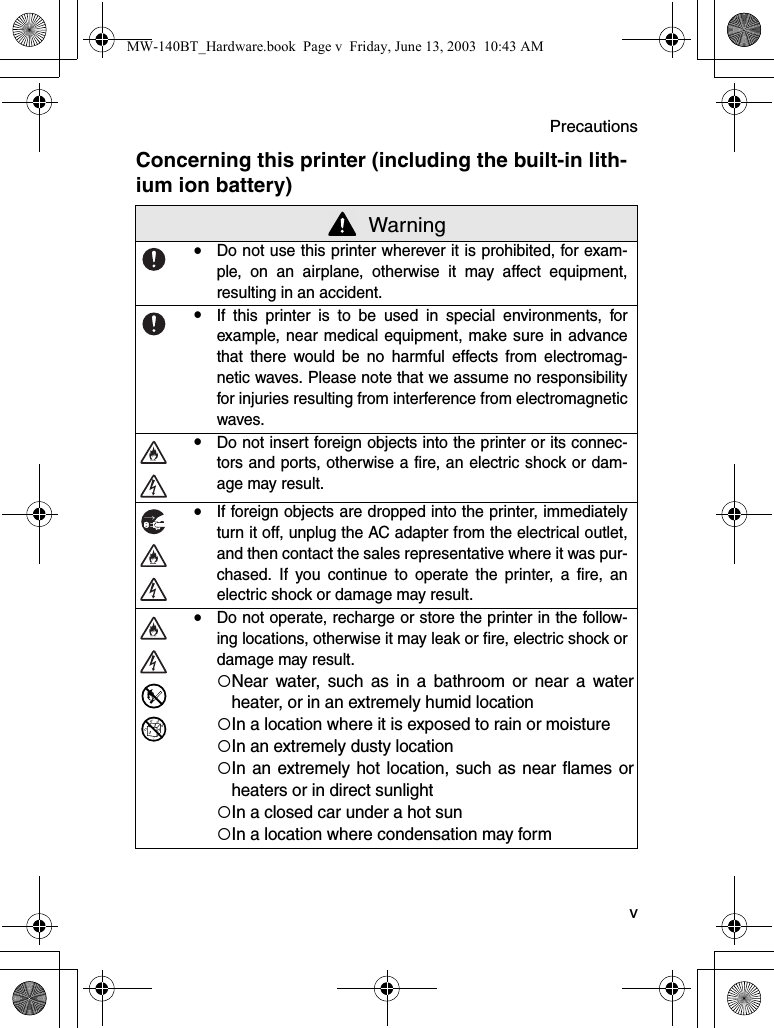 Precautions  vConcerning this printer (including the built-in lith-ium ion battery) WarningyDo not use this printer wherever it is prohibited, for exam-ple, on an airplane, otherwise it may affect equipment,resulting in an accident.yIf this printer is to be used in special environments, forexample, near medical equipment, make sure in advancethat there would be no harmful effects from electromag-netic waves. Please note that we assume no responsibilityfor injuries resulting from interference from electromagneticwaves.yDo not insert foreign objects into the printer or its connec-tors and ports, otherwise a fire, an electric shock or dam-age may result.yIf foreign objects are dropped into the printer, immediatelyturn it off, unplug the AC adapter from the electrical outlet,and then contact the sales representative where it was pur-chased. If you continue to operate the printer, a fire, anelectric shock or damage may result.yDo not operate, recharge or store the printer in the follow-ing locations, otherwise it may leak or fire, electric shock ordamage may result.{Near water, such as in a bathroom or near a waterheater, or in an extremely humid location{In a location where it is exposed to rain or moisture{In an extremely dusty location{In an extremely hot location, such as near flames orheaters or in direct sunlight{In a closed car under a hot sun{In a location where condensation may formMW-140BT_Hardware.book  Page v  Friday, June 13, 2003  10:43 AM