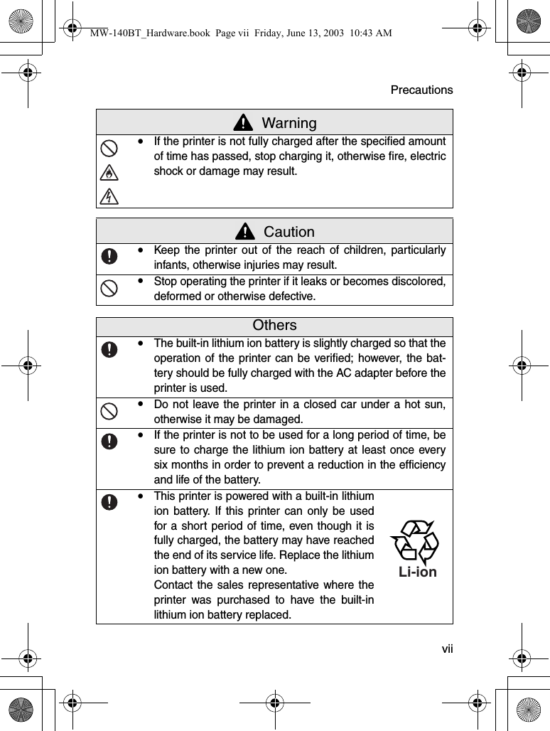 Precautions  viiyIf the printer is not fully charged after the specified amountof time has passed, stop charging it, otherwise fire, electricshock or damage may result. CautionyKeep the printer out of the reach of children, particularlyinfants, otherwise injuries may result.yStop operating the printer if it leaks or becomes discolored,deformed or otherwise defective.OthersyThe built-in lithium ion battery is slightly charged so that theoperation of the printer can be verified; however, the bat-tery should be fully charged with the AC adapter before theprinter is used.yDo not leave the printer in a closed car under a hot sun,otherwise it may be damaged.yIf the printer is not to be used for a long period of time, besure to charge the lithium ion battery at least once everysix months in order to prevent a reduction in the efficiencyand life of the battery.yThis printer is powered with a built-in lithiumion battery. If this printer can only be usedfor a short period of time, even though it isfully charged, the battery may have reachedthe end of its service life. Replace the lithiumion battery with a new one.Contact the sales representative where theprinter was purchased to have the built-inlithium ion battery replaced. WarningLi-ionMW-140BT_Hardware.book  Page vii  Friday, June 13, 2003  10:43 AM