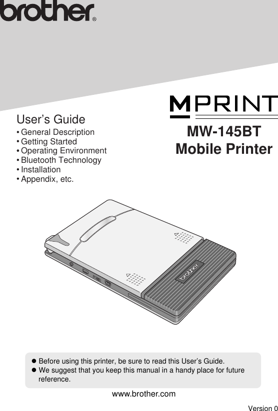 zBefore using this printer, be sure to read this User’s Guide.zWe suggest that you keep this manual in a handy place for future reference.User’s Guide  General Description  Getting Started  Operating Environment  Bluetooth Technology  Installation  Appendix, etc.MW-145BTMobile PrinterVersion 0www.brother.com