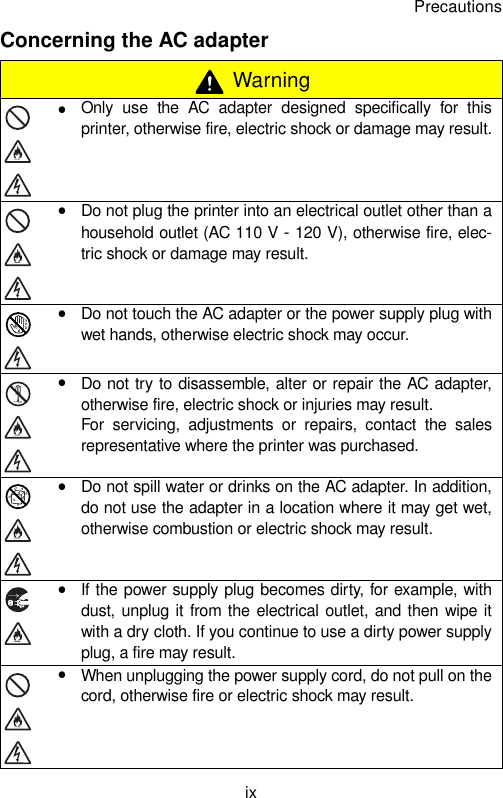 PrecautionsixConcerning the AC adapter WarningyOnly use the AC adapter designed specifically for thisprinter, otherwise fire, electric shock or damage may result.yDo not plug the printer into an electrical outlet other than ahousehold outlet (AC 110 V - 120 V), otherwise fire, elec-tric shock or damage may result.yDo not touch the AC adapter or the power supply plug withwet hands, otherwise electric shock may occur.yDo not try to disassemble, alter or repair the AC adapter,otherwise fire, electric shock or injuries may result.For servicing, adjustments or repairs, contact the salesrepresentative where the printer was purchased.yDo not spill water or drinks on the AC adapter. In addition,do not use the adapter in a location where it may get wet,otherwise combustion or electric shock may result.yIf the power supply plug becomes dirty, for example, withdust, unplug it from the electrical outlet, and then wipe itwith a dry cloth. If you continue to use a dirty power supplyplug, a fire may result.yWhen unplugging the power supply cord, do not pull on thecord, otherwise fire or electric shock may result.