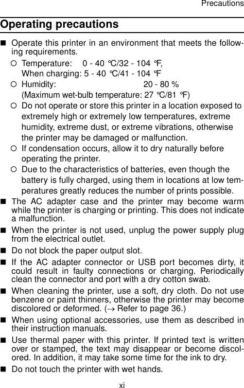 PrecautionsxiOperating precautions  Operate this printer in an environment that meets the follow-ing requirements.{Temperature:  0 - 40 °C/32 - 104 °F, When charging: 5 - 40 °C/41 - 104 °F{Humidity:  20 - 80 % (Maximum wet-bulb temperature: 27 °C/81 °F){Do not operate or store this printer in a location exposed to extremely high or extremely low temperatures, extreme humidity, extreme dust, or extreme vibrations, otherwise the printer may be damaged or malfunction.{If condensation occurs, allow it to dry naturally before operating the printer.{Due to the characteristics of batteries, even though the battery is fully charged, using them in locations at low tem-peratures greatly reduces the number of prints possible.The AC adapter case and the printer may become warmwhile the printer is charging or printing. This does not indicatea malfunction.When the printer is not used, unplug the power supply plugfrom the electrical outlet.Do not block the paper output slot.If the AC adapter connector or USB port becomes dirty, itcould result in faulty connections or charging. Periodicallyclean the connector and port with a dry cotton swab.When cleaning the printer, use a soft, dry cloth. Do not usebenzene or paint thinners, otherwise the printer may becomediscolored or deformed. (→ Refer to page 36.)When using optional accessories, use them as described intheir instruction manuals.Use thermal paper with this printer. If printed text is writtenover or stamped, the text may disappear or become discol-ored. In addition, it may take some time for the ink to dry.Do not touch the printer with wet hands.