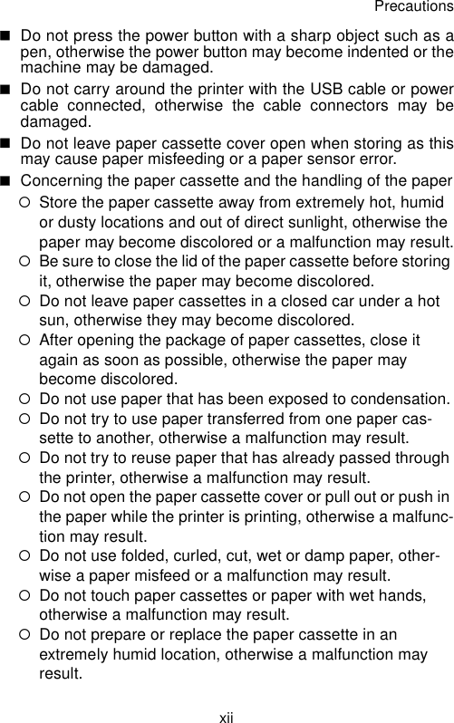 PrecautionsxiiDo not press the power button with a sharp object such as apen, otherwise the power button may become indented or themachine may be damaged.Do not carry around the printer with the USB cable or powercable connected, otherwise the cable connectors may bedamaged.Do not leave paper cassette cover open when storing as thismay cause paper misfeeding or a paper sensor error.Concerning the paper cassette and the handling of the paper{Store the paper cassette away from extremely hot, humid or dusty locations and out of direct sunlight, otherwise the paper may become discolored or a malfunction may result.{Be sure to close the lid of the paper cassette before storing it, otherwise the paper may become discolored.{Do not leave paper cassettes in a closed car under a hot sun, otherwise they may become discolored.{After opening the package of paper cassettes, close it again as soon as possible, otherwise the paper may become discolored.{Do not use paper that has been exposed to condensation.{Do not try to use paper transferred from one paper cas-sette to another, otherwise a malfunction may result.{Do not try to reuse paper that has already passed through the printer, otherwise a malfunction may result.{Do not open the paper cassette cover or pull out or push in the paper while the printer is printing, otherwise a malfunc-tion may result.{Do not use folded, curled, cut, wet or damp paper, other-wise a paper misfeed or a malfunction may result.{Do not touch paper cassettes or paper with wet hands, otherwise a malfunction may result.{Do not prepare or replace the paper cassette in an extremely humid location, otherwise a malfunction may result.