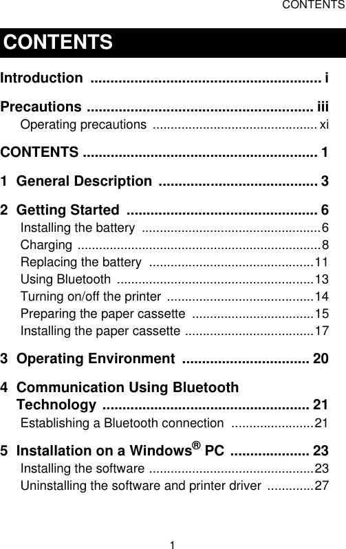 CONTENTS1Introduction .......................................................... iPrecautions ......................................................... iiiOperating precautions  .............................................. xiCONTENTS ........................................................... 11 General Description ........................................ 32 Getting Started  ................................................ 6Installing the battery  ..................................................6Charging ....................................................................8Replacing the battery  ..............................................11Using Bluetooth  .......................................................13Turning on/off the printer .........................................14Preparing the paper cassette  ..................................15Installing the paper cassette ....................................173 Operating Environment  ................................ 204 Communication Using Bluetooth Technology .................................................... 21Establishing a Bluetooth connection  .......................215 Installation on a Windows® PC .................... 23Installing the software ..............................................23Uninstalling the software and printer driver  .............27CONTENTS