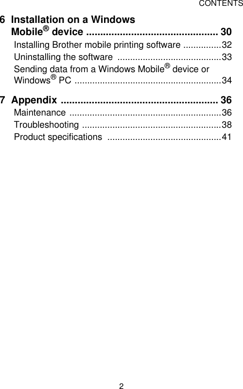CONTENTS26 Installation on a Windows Mobile® device ............................................... 30Installing Brother mobile printing software ...............32Uninstalling the software  .........................................33Sending data from a Windows Mobile® device or Windows® PC ..........................................................347 Appendix ........................................................ 36Maintenance ............................................................36Troubleshooting .......................................................38Product specifications  .............................................41