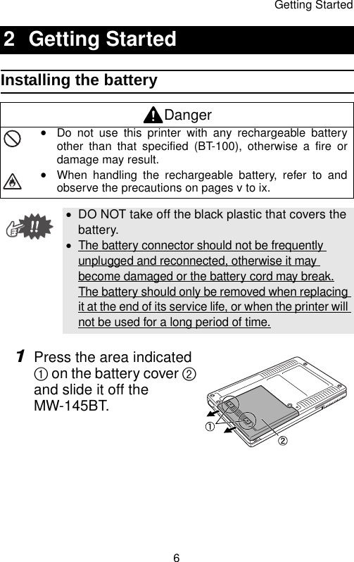 Getting Started6Installing the battery1Press the area indicated 1 on the battery cover 2 and slide it off the MW-145BT.2 Getting StartedDangeryDo not use this printer with any rechargeable batteryother than that specified (BT-100), otherwise a fire ordamage may result.yWhen handling the rechargeable battery, refer to andobserve the precautions on pages v to ix.•DO NOT take off the black plastic that covers the battery.•The battery connector should not be frequently unplugged and reconnected, otherwise it may become damaged or the battery cord may break.The battery should only be removed when replacing it at the end of its service life, or when the printer will not be used for a long period of time.