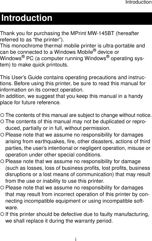 IntroductioniThank you for purchasing the MPrint MW-145BT (hereafter referred to as “the printer”).This monochrome thermal mobile printer is ultra-portable and can be connected to a Windows Mobile® device or Windows® PC (a computer running Windows® operating sys-tem) to make quick printouts.This User’s Guide contains operating precautions and instruc-tions. Before using this printer, be sure to read this manual for information on its correct operation.In addition, we suggest that you keep this manual in a handy place for future reference.{The contents of this manual are subject to change without notice.{The contents of this manual may not be duplicated or repro-duced, partially or in full, without permission.{Please note that we assume no responsibility for damages arising from earthquakes, fire, other disasters, actions of third parties, the user’s intentional or negligent operation, misuse or operation under other special conditions. {Please note that we assume no responsibility for damage (such as losses, loss of business profits, lost profits, business disruptions or a lost means of communication) that may result from the use or inability to use this printer.{Please note that we assume no responsibility for damages that may result from incorrect operation of this printer by con-necting incompatible equipment or using incompatible soft-ware.{If this printer should be defective due to faulty manufacturing, we shall replace it during the warranty period.Introduction