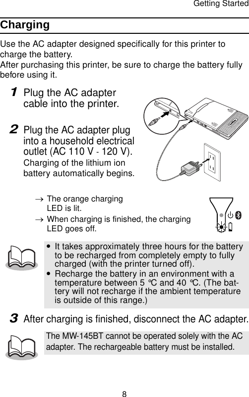 Getting Started8ChargingUse the AC adapter designed specifically for this printer to charge the battery.After purchasing this printer, be sure to charge the battery fully before using it.1Plug the AC adapter cable into the printer. 2Plug the AC adapter plug into a household electrical outlet (AC 110 V - 120 V).Charging of the lithium ion battery automatically begins.→The orange charging LED is lit.→When charging is finished, the charging LED goes off.3After charging is finished, disconnect the AC adapter.yIt takes approximately three hours for the battery to be recharged from completely empty to fully charged (with the printer turned off).yRecharge the battery in an environment with a temperature between 5 °C and 40 °C. (The bat-tery will not recharge if the ambient temperature is outside of this range.)The MW-145BT cannot be operated solely with the AC adapter. The rechargeable battery must be installed.