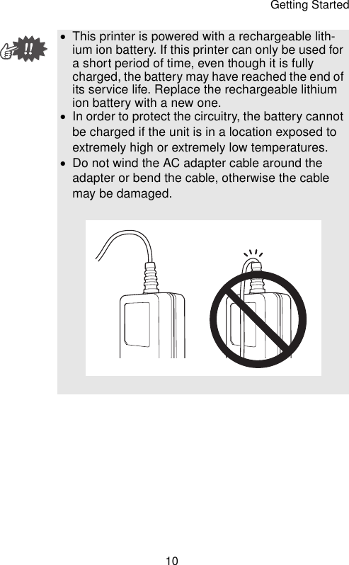 Getting Started10•This printer is powered with a rechargeable lith-ium ion battery. If this printer can only be used for a short period of time, even though it is fully charged, the battery may have reached the end of its service life. Replace the rechargeable lithium ion battery with a new one.•In order to protect the circuitry, the battery cannot be charged if the unit is in a location exposed to extremely high or extremely low temperatures.•Do not wind the AC adapter cable around the adapter or bend the cable, otherwise the cable may be damaged.