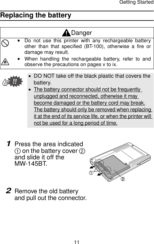 Getting Started11Replacing the battery1Press the area indicated 1 on the battery cover 2 and slide it off the MW-145BT.2Remove the old battery and pull out the connector.DangeryDo not use this printer with any rechargeable batteryother than that specified (BT-100), otherwise a fire ordamage may result.yWhen handling the rechargeable battery, refer to andobserve the precautions on pages v to ix.•DO NOT take off the black plastic that covers the battery.•The battery connector should not be frequently unplugged and reconnected, otherwise it may become damaged or the battery cord may break.The battery should only be removed when replacing it at the end of its service life, or when the printer will not be used for a long period of time.