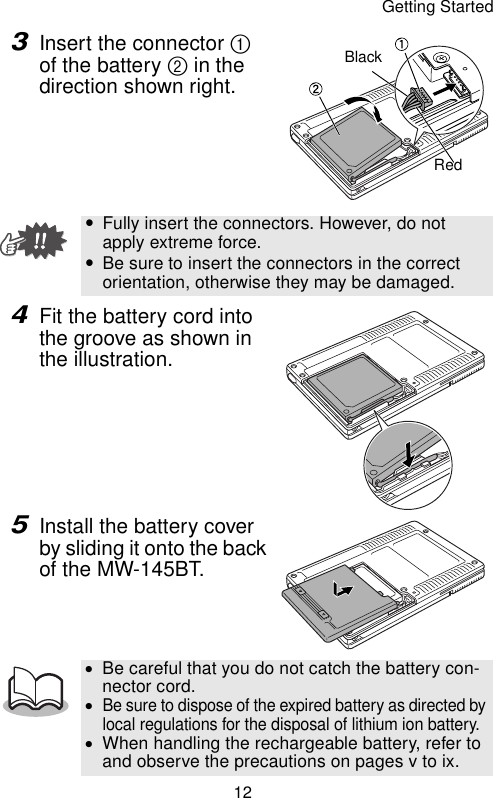 Getting Started123Insert the connector 1 of the battery 2 in the direction shown right. 4Fit the battery cord into the groove as shown in the illustration.5Install the battery cover by sliding it onto the back of the MW-145BT.yFully insert the connectors. However, do not apply extreme force.yBe sure to insert the connectors in the correct orientation, otherwise they may be damaged.•Be careful that you do not catch the battery con-nector cord.•Be sure to dispose of the expired battery as directed by local regulations for the disposal of lithium ion battery.•When handling the rechargeable battery, refer to and observe the precautions on pages v to ix.BlackRed