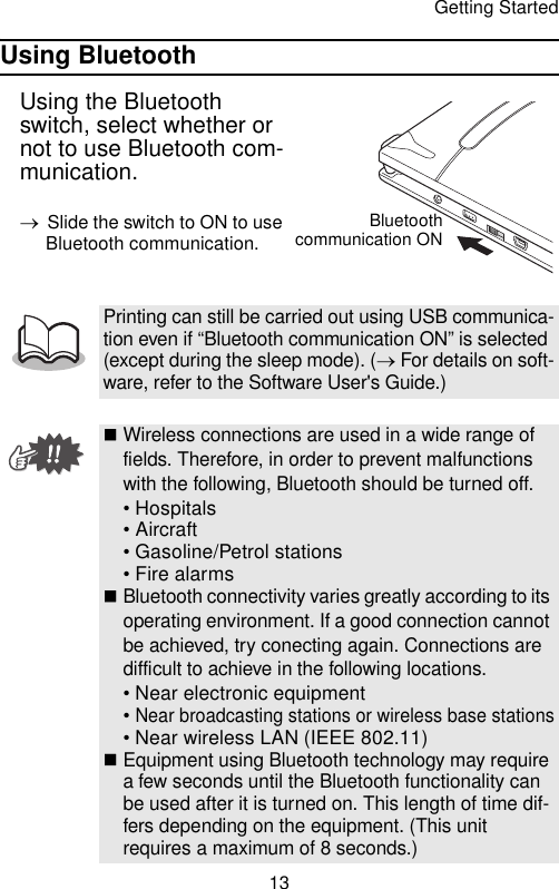 Getting Started13Using BluetoothUsing the Bluetooth switch, select whether or not to use Bluetooth com-munication.→Slide the switch to ON to use Bluetooth communication.Printing can still be carried out using USB communica-tion even if “Bluetooth communication ON” is selected (except during the sleep mode). (→ For details on soft-ware, refer to the Software User&apos;s Guide.)Wireless connections are used in a wide range of fields. Therefore, in order to prevent malfunctions with the following, Bluetooth should be turned off.• Hospitals• Aircraft• Gasoline/Petrol stations• Fire alarmsBluetooth connectivity varies greatly according to its operating environment. If a good connection cannot be achieved, try conecting again. Connections are difficult to achieve in the following locations.• Near electronic equipment• Near broadcasting stations or wireless base stations• Near wireless LAN (IEEE 802.11)Equipment using Bluetooth technology may require a few seconds until the Bluetooth functionality can be used after it is turned on. This length of time dif-fers depending on the equipment. (This unit requires a maximum of 8 seconds.)Bluetoothcommunication ON