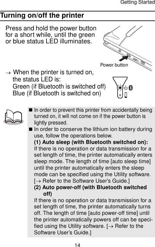 Getting Started14Turning on/off the printerPress and hold the power button for a short while, until the green or blue status LED illuminates.→When the printer is turned on, the status LED is: Green (if Bluetooth is switched off) Blue (if Bluetooth is switched on)In order to prevent this printer from accidentally being turned on, it will not come on if the power button is lightly pressed.In order to conserve the lithium ion battery during use, follow the operations below.(1) Auto sleep (with Bluetooth switched on):If there is no operation or data transmission for a set length of time, the printer automatically enters sleep mode. The length of time [auto sleep time] until the printer automatically enters the sleep mode can be specified using the Utility software. [→ Refer to the Software User’s Guide.](2) Auto power-off (with Bluetooth switched off)If there is no operation or data transmission for a set length of time, the printer automatically turns off. The length of time [auto power-off time] until the printer automatically powers off can be speci-fied using the Utility software. [→ Refer to the Software User’s Guide.]Power button