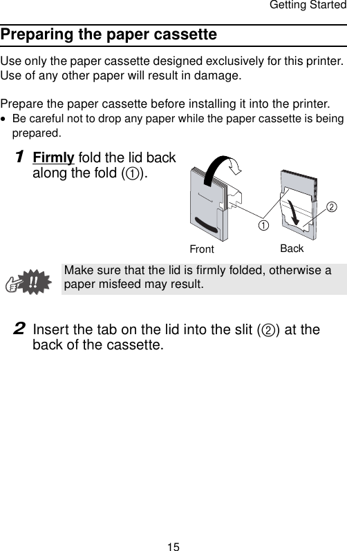 Getting Started15Preparing the paper cassetteUse only the paper cassette designed exclusively for this printer. Use of any other paper will result in damage.Prepare the paper cassette before installing it into the printer.•Be careful not to drop any paper while the paper cassette is being prepared.1Firmly fold the lid back along the fold (1).2Insert the tab on the lid into the slit (2) at the back of the cassette.Make sure that the lid is firmly folded, otherwise a paper misfeed may result.Front Back