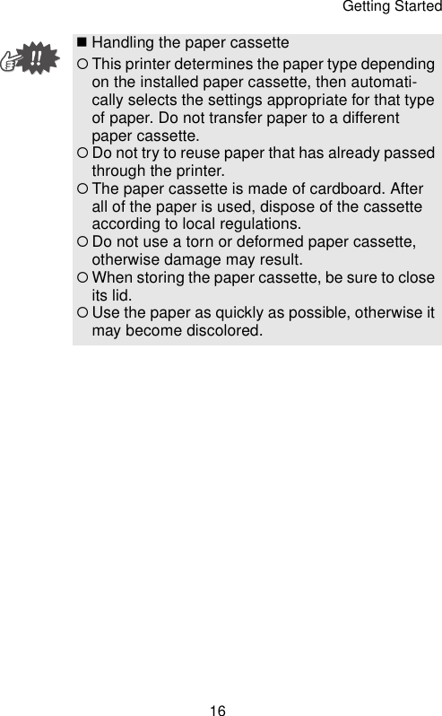 Getting Started16Handling the paper cassette{This printer determines the paper type depending on the installed paper cassette, then automati-cally selects the settings appropriate for that type of paper. Do not transfer paper to a different paper cassette.{Do not try to reuse paper that has already passed through the printer.{The paper cassette is made of cardboard. After all of the paper is used, dispose of the cassette according to local regulations.{Do not use a torn or deformed paper cassette, otherwise damage may result.{When storing the paper cassette, be sure to close its lid.{Use the paper as quickly as possible, otherwise it may become discolored.