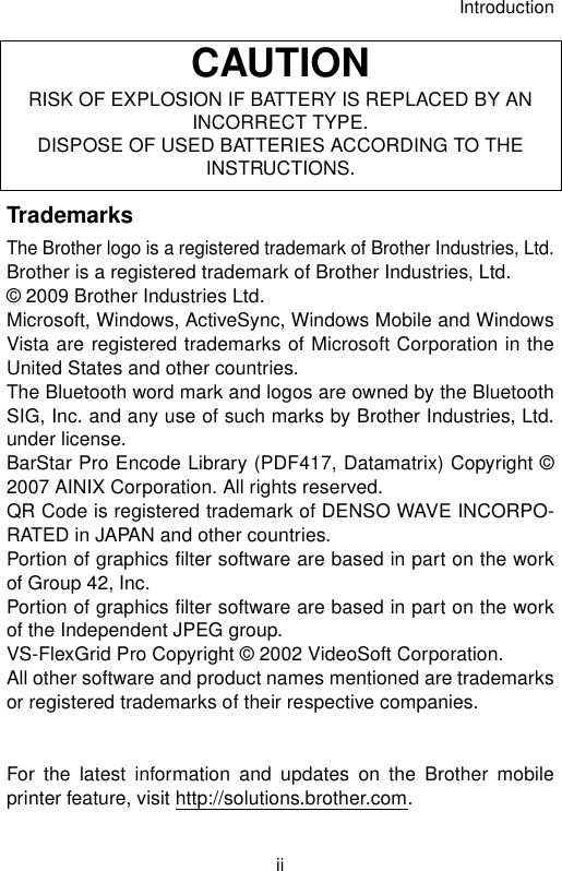 IntroductioniiTrademarksThe Brother logo is a registered trademark of Brother Industries, Ltd.Brother is a registered trademark of Brother Industries, Ltd.© 2009 Brother Industries Ltd.Microsoft, Windows, ActiveSync, Windows Mobile and WindowsVista are registered trademarks of Microsoft Corporation in theUnited States and other countries.The Bluetooth word mark and logos are owned by the BluetoothSIG, Inc. and any use of such marks by Brother Industries, Ltd.under license.BarStar Pro Encode Library (PDF417, Datamatrix) Copyright ©2007 AINIX Corporation. All rights reserved.QR Code is registered trademark of DENSO WAVE INCORPO-RATED in JAPAN and other countries.Portion of graphics filter software are based in part on the workof Group 42, Inc.Portion of graphics filter software are based in part on the workof the Independent JPEG group.VS-FlexGrid Pro Copyright © 2002 VideoSoft Corporation.All other software and product names mentioned are trademarksor registered trademarks of their respective companies.For the latest information and updates on the Brother mobileprinter feature, visit http://solutions.brother.com.CAUTIONRISK OF EXPLOSION IF BATTERY IS REPLACED BY AN INCORRECT TYPE.DISPOSE OF USED BATTERIES ACCORDING TO THE INSTRUCTIONS.