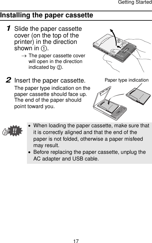 Getting Started17Installing the paper cassette1Slide the paper cassette cover (on the top of the printer) in the direction shown in 1.→The paper cassette cover will open in the direction indicated by 2.2Insert the paper cassette.The paper type indication on the paper cassette should face up. The end of the paper should point toward you.•When loading the paper cassette, make sure that it is correctly aligned and that the end of the paper is not folded, otherwise a paper misfeed may result.•Before replacing the paper cassette, unplug the AC adapter and USB cable.Paper type indication