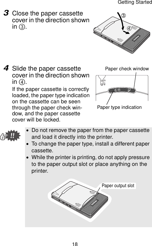 Getting Started183Close the paper cassette cover in the direction shown in 3.4Slide the paper cassette cover in the direction shown in 4.If the paper cassette is correctly loaded, the paper type indication on the cassette can be seen through the paper check win-dow, and the paper cassette cover will be locked.•Do not remove the paper from the paper cassette and load it directly into the printer.•To change the paper type, install a different paper cassette.•While the printer is printing, do not apply pressure to the paper output slot or place anything on the printer.Paper check windowPaper type indicationPaper output slot