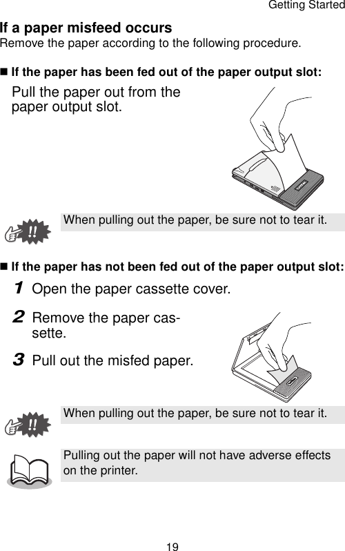 Getting Started19If a paper misfeed occursRemove the paper according to the following procedure.If the paper has been fed out of the paper output slot:Pull the paper out from the paper output slot.If the paper has not been fed out of the paper output slot:1Open the paper cassette cover.2Remove the paper cas-sette.3Pull out the misfed paper.When pulling out the paper, be sure not to tear it.When pulling out the paper, be sure not to tear it.Pulling out the paper will not have adverse effects on the printer.