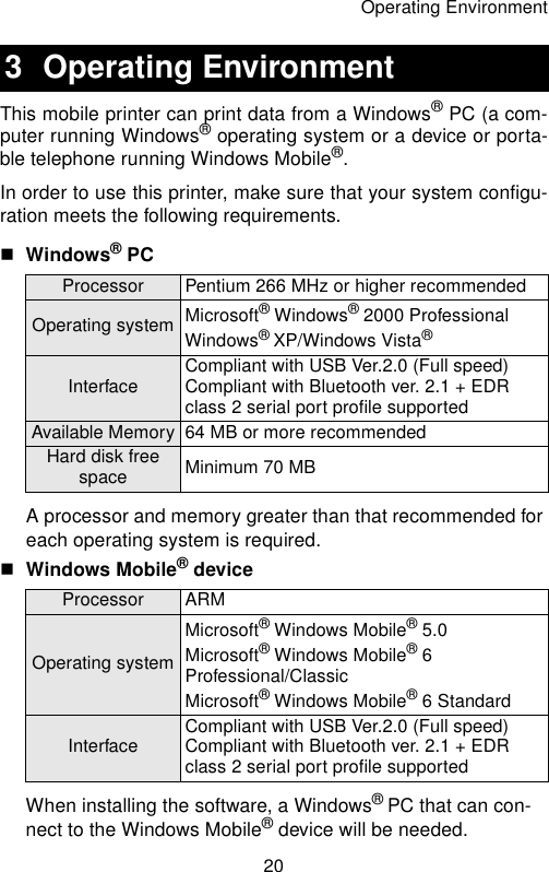 Operating Environment20This mobile printer can print data from a Windows® PC (a com-puter running Windows® operating system or a device or porta-ble telephone running Windows Mobile®.In order to use this printer, make sure that your system configu-ration meets the following requirements.Windows® PC A processor and memory greater than that recommended for each operating system is required.Windows Mobile® device When installing the software, a Windows® PC that can con-nect to the Windows Mobile® device will be needed.3 Operating EnvironmentProcessor Pentium 266 MHz or higher recommendedOperating system Microsoft® Windows® 2000 Professional Windows® XP/Windows Vista®Interface Compliant with USB Ver.2.0 (Full speed)Compliant with Bluetooth ver. 2.1 + EDR class 2 serial port profile supportedAvailable Memory 64 MB or more recommendedHard disk free space Minimum 70 MBProcessor ARMOperating systemMicrosoft® Windows Mobile® 5.0Microsoft® Windows Mobile® 6 Professional/ClassicMicrosoft® Windows Mobile® 6 StandardInterface Compliant with USB Ver.2.0 (Full speed)Compliant with Bluetooth ver. 2.1 + EDR class 2 serial port profile supported